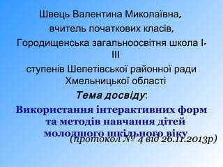 Швець Валентина Миколаївна,
вчитель початкових класів,
Городищенська загальноосвітня школа ІІІІ
ступенів Шепетівської районної ради
Хмельницької області
Тема досвіду :
Використання інтерактивних форм
та методів навчання дітей
молодшого шкільного віку
(протокол № 4 від 26.11.2013р)

 