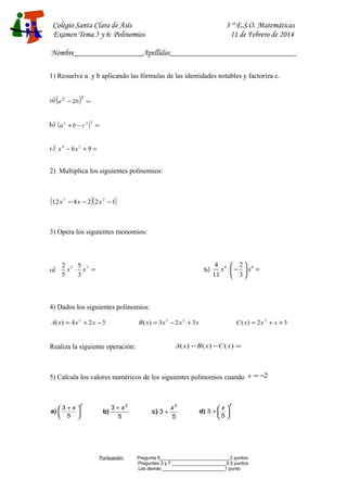 Colegio Santa Clara de Asís
Examen Tema 5 y 6: Polinomios

3·º E.S.O. Matemáticas
11 de Febrero de 2014

Nombre_________________Apellidos_______________________________
1) Resuelve a y b aplicando las fórmulas de las identidades notables y factoriza c.
a) (a 2

− 2b

)3 =

b) ( a 2 + b − c 2 ) 2 =
c) x 4 − 6 x 2 + 9 =
2) Multiplica los siguientes polinomios:

(12 x

7

)(

)

− 4 x − 2 2 x 2 −1

3) Opera los siguientes monomios:

a)

2 5 5 7
x ⋅ x =
5
3

b)

4 4  2 6
x ⋅ −  x =
11
 3

4) Dados los siguientes polinomios:
A( x) = 4 x 2 + 2 x − 3

B( x) = 3 x 3 − 2 x 2 + 3 x

C ( x) = 2 x 2 + x + 3

A( x ) − B ( x ) − C ( x ) =

Realiza la siguiente operación:

5) Calcula los valores numéricos de los siguientes polinomios cuando x = −2

3 + x 
a) 

 5 

2

b)

3 + x2
5

Puntuación:

c) 3 +

x2
5

x 
d) 3 +  
5 

2

Pregunta 9___________________________2 puntos
Preguntas 3 y 7 _____________________0.5 puntos
Las demás ________________________1 punto

 