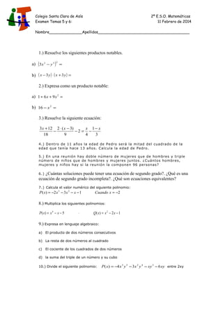 Colegio Santa Clara de Asís
Examen Temas 5 y 6:

2º E.S.O. Matemáticas
11 Febrero de 2014

Nombre______________Apellidos_______________________________________

1.) Resuelve los siguientes productos notables.
a) (3 x 2 − y 3 ) =
2

b) ( x − 3 y ) ⋅ ( x + 3 y ) =
2.) Expresa como un producto notable:
a) 1 + 6 x + 9 x 2 =
b) 16 − x 2 =
3.) Resuelve la siguiente ecuación:
3 x + 12 2 ⋅ ( x − 3)
x 1− x
−
−2 = −
18
9
4
3
4.) Dentro de 11 años la edad de Pedro será la mitad del cuadrado de la
edad que tenía hace 13 años. Calcula la edad de Pedro.
5.) En una reunión hay doble número de mujeres que de hombres y triple
número de niños que de hombres y mujeres juntos. ¿Cuántos hombres,
mujeres y niños hay si la reunión la componen 96 personas?

¿Cuántas soluciones puede tener una ecuación de segundo grado?. ¿Qué es una
ecuación de segundo grado incompleta?. ¿Qué son ecuaciones equivalentes?
6.)

7.) Calcula el valor numérico del siguiente polinomio:

P ( x) = −2 x 3 − 3 x 2 − x − 1

Cuando x = −2

8.) Multiplica los siguientes polinomios:
P( x) = x 4 − x − 5

⋅

Q( x) = x 2 − 2 x − 1

9.) Expresa en lenguaje algebraico:
a) El producto de dos números consecutivos
b) La resta de dos números al cuadrado
c)

El cociente de los cuadrados de dos números

d) la suma del triple de un número y su cubo
10.) Divide el siguiente polinomio:

P ( x ) = −4 x 3 y 5 − 3 x 2 y 4 − xy 3 − 6 xy entre 2xy

 