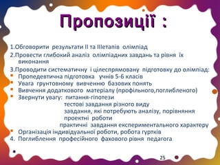 Пропозиції :
1.Обговорити результати ІІ та ІІІетапів олімпіад
2.Провести глибокий аналіз олімпіадних завдань та рівня їх
виконання
3.Проводити систематичну і цілеспрямовану підготовку до олімпіад:
 Пропедевтична підготовка учнів 5-6 класів
 Увага грунтовному вивченню базових понять
 Вивчення додаткового матеріалу (профільного,поглибленого)
 Звернути увагу: питання-гіпотези
тестові завдання різного виду
завдання, які потребують аналізу, порівняння
проектні роботи
практичні завдання експериментального характеру
 Організація індивідуальної роботи, робота гуртків
4. Поглиблення професійного фахового рівня педагога
25

 