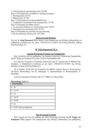 4. Αναγέννηση και χριστιανισμός (σελ. 38-40)
Κεφ. 6: Η Ευρώπη των αντιφάσεων: επιστήμη ή μαγεία;
1. Επιστήμη (σελ. 65-67)
2. Μαγεία (σελ. 67-70)
Κεφ. 7: Η Ευρώπη και οι εξωευρωπαϊκοί λαοί
2. Τι έβλεπαν οι Ευρωπαίοι στην Αμερική (σελ. 72-74)
Κεφ. 8: Η κριτική του Ορθού Λόγου
1. Το κοινωνικό πλαίσιο του Διαφωτισμού (σελ. 79-82)
5. Πολιτισμός και κουλτούρα (σελ. 91-95)
Κεφ. 9: Η Ευρώπη της εξουσίας και της πολιτικής
3. Οι νέες πολιτικές έννοιες (σελ. 102-106)

Καλλιτεχνική Παιδεία
Για την Α΄ τάξη Εσπερινού ΓΕΛ ισχύουν όσα αναφέρονται στις Οδηγίες διδασκαλίας του
μαθήματος (εγκύκλιος με αρ. πρωτ. 147653/Γ2/11-10-2013 της Δ/νσης Σπουδών Δ/θμιας
Εκπ/σης/Τμήμα Α΄).

Β΄ Τάξη Εσπερινού ΓΕ.Λ
Αρχαία Ελληνική Γλώσσα και Γραμματεία
Στην εξεταστέα ύλη του μαθήματος της Αρχαίας Ελληνικής Γλώσσας και Γραμματείας
της Β΄ Τάξης του Εσπερινού Γενικού Λυκείου περιλαμβάνονται:
α) η ύλη του Εγχειριδίου Γλωσσικής Διδασκαλίας της Α΄ Λυκείου των Ν. Μήτση, Ειρ.
Ζαμάρου, Ι. Παπανδρέου (εγκύκλιος με αρ. πρωτ. 139610/Γ2/1-10-2013 της Δ/νσης
Σπουδών Δ/θμιας Εκπ/σης/Τμήμα Α΄).
β) οι σελίδες 18-28 από την Εισαγωγή του βιβλίου Αρχαίοι Έλληνες Ιστοριογράφοι
(Ξενοφών, Θουκυδίδης), των Κ. Διαλησμά, Α. Δρουκόπουλου, Ε. Κουτρουμπέλη, Γ.
Χρυσάφη.
γ) όλες οι παρακάτω Ενότητες από το Γ΄ Βιβλίο του Θουκυδίδη.
Θουκυδίδης, Βιβλίο Γ΄
ΕΝΟΤΗΤΕΣ
Γ’, 70
Γ’, 71-74
Γ’, 75
Γ’, 76-78
Γ’, 79-80
Γ’, 81
Γ’, 82-83 (από μετάφραση)

Νέα Ελληνική Γλώσσα
Όσον αφορά την ύλη στο μάθημα της Νέας Ελληνικής Γλώσσας της Β΄ Τάξης του
Εσπερινού ΓΕΛ ισχύουν όσα αναφέρονται στις Οδηγίες διδασκαλίας του μαθήματος

13

 