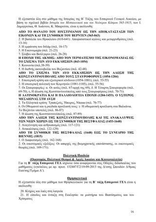Η εξεταστέα ύλη στο μάθημα της Ιστορίας της Β΄ Τάξης του Εσπερινού Γενικού Λυκείου, με
βάση το σχολικό βιβλίο Ιστορία του Μεσαιωνικού και του Νεότερου Κόσμου 565-1815, των Ι.
Δημητρούκα, Θ. Ιωάννου, Κ. Μπαρούτα, είναι η ακόλουθη:
ΑΠΟ ΤΟ ΘΑΝΑΤΟ ΤΟΥ ΙΟΥΣΤΙΝΙΑΝΟΥ ΩΣ ΤΗΝ ΑΠΟΚΑΤΑΣΤΑΣΗ ΤΩΝ
ΕΙΚΟΝΩΝ ΚΑΙ ΤΗ ΣΥΝΘΗΚΗ ΤΟΥ ΒΕΡΝΤΕΝ (565-843)
2. Η βασιλεία του Ηρακλείου (610-641). Αποφασιστικοί αγώνες και μεταρρυθμίσεις (σελ.
13-16)
3. Η εμφάνιση του Ισλάμ (σελ. 16-17)
5. Η Εικονομαχία (σελ. 21-23)
7. Σλάβοι και Βούλγαροι (σελ. 26-28)
Η ΕΠΟΧΗ ΤΗΣ ΑΚΜΗΣ: ΑΠΟ ΤΟΝ ΤΕΡΜΑΤΙΣΜΟ ΤΗΣ ΕΙΚΟΝΟΜΑΧΙΑΣ ΩΣ
ΤΟ ΣΧΙΣΜΑ ΤΩΝ ΔΥΟ ΕΚΚΛΗΣΙΩΝ (843-1054)
3. Κοινωνία (σελ.38-39)
5. Η διεθνής ακτινοβολία του Βυζαντίου (σελ. 42-48)
ΑΠΟ ΤΟ ΣΧΙΣΜΑ ΤΩΝ ΔΥΟ ΕΚΚΛΗΣΙΩΝ ΩΣ ΤΗΝ ΑΛΩΣΗ ΤΗΣ
ΚΩΝΣΤΑΝΤΙΝΟΥΠΟΛΗΣ ΑΠΟ ΤΟΥΣ ΣΤΑΥΡΟΦΟΡΟΥΣ (1054-1204)
1. Εσωτερική κρίση και εξωτερικοί κίνδυνοι (1054-1081), (σελ. 53-55)
2. Η εσωτερική πολιτική των Κομνηνών (1081-1185), (σελ. 55-56)
7. Οι Σταυροφορίες: α. Οι αιτίες (σελ. 67-αρχή της 69), δ. Η Τέταρτη Σταυροφορία (σελ.
69-70), ε. Η άλωση της Κωνσταντινούπολης από τους Σταυροφόρους (σελ. 70-71).
Η ΛΑΤΙΝΟΚΡΑΤΙΑ ΚΑΙ Η ΠΑΛΑΙΟΛΟΓΕΙΑ ΕΠΟΧΗ (1204-1453). Ο ΥΣΤΕΡΟΣ
ΜΕΣΑΙΩΝΑΣ ΣΤΗ ΔΥΣΗ
2. Τα Ελληνικά κράτη: Τραπεζούς, Ήπειρος, Νίκαια (σελ. 76-77)
6. Οι Οθωμανοί και η ραγδαία προέλασή τους: γ. Η οθωμανική προέλαση στα Βαλκάνια.
Το Βυζάντιο υποτελές (σελ. 86-87)
7. Η άλωση της Κωνσταντινούπολης (σελ. 87-89)
ΑΠΟ ΤΗΝ ΑΛΩΣΗ ΤΗΣ ΚΩΝΣΤΑΝΤΙΝΟΥΠΟΛΗΣ ΚΑΙ ΤΙΣ ΑΝΑΚΑΛΥΨΕΙΣ
ΤΩΝ ΝΕΩΝ ΧΩΡΩΝ ΩΣ ΤΗ ΣΥΝΘΗΚΗ ΤΗΣ ΒΕΣΤΦΑΛΙΑΣ (1453-1648)
2. Αναγέννηση και ανθρωπισμός (σελ. 117-121)
3. Ανακαλύψεις (σελ. 122-129)
ΑΠΟ ΤΗ ΣΥΝΘΗΚΗ ΤΗΣ ΒΕΣΤΦΑΛΙΑΣ (1648) ΕΩΣ ΤΟ ΣΥΝΕΔΡΙΟ ΤΗΣ
ΒΙΕΝΝΗΣ (1815)
1. Ο Διαφωτισμός (σελ. 162-168)
2. Οι οικονομικές εξελίξεις: Οι απαρχές της βιομηχανικής επανάστασης, οι οικονομικές
θεωρίες (σελ. 169-171).

Πολιτική Παιδεία
(Οικονομία, Πολιτικοί Θεσμοί & Αρχές Δικαίου και Κοινωνιολογία)
Για τη Β΄ τάξη Εσπερινού ΓΕΛ ισχύουν όσα αναφέρονται στις Οδηγίες διδασκαλίας του
μαθήματος (εγκύκλιος με αρ. πρωτ. 132447/Γ2/19-09-2013 της Δ/νσης Σπουδών Δ/θμιας
Εκπ/σης/Τμήμα Α΄).

Θρησκευτικά
Η εξεταστέα ύλη στο μάθημα των Θρησκευτικών για τη Β΄ τάξη Εσπερινού ΓΕΛ είναι η
ακόλουθη:
20. Κλήρος και λαός στη λατρεία
21. Η είσοδος και ένταξη στη Εκκλησία: τα μυστήρια του Βαπτίσματος και του
Χρίσματος

16

 