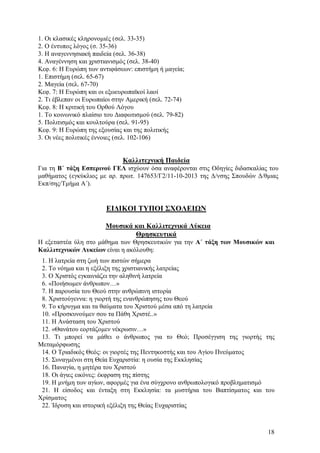 1. Οι κλασικές κληρονομιές (σελ. 33-35)
2. Ο έντυπος λόγος (σ. 35-36)
3. Η αναγεννησιακή παιδεία (σελ. 36-38)
4. Αναγέννηση και χριστιανισμός (σελ. 38-40)
Κεφ. 6: Η Ευρώπη των αντιφάσεων: επιστήμη ή μαγεία;
1. Επιστήμη (σελ. 65-67)
2. Μαγεία (σελ. 67-70)
Κεφ. 7: Η Ευρώπη και οι εξωευρωπαϊκοί λαοί
2. Τι έβλεπαν οι Ευρωπαίοι στην Αμερική (σελ. 72-74)
Κεφ. 8: Η κριτική του Ορθού Λόγου
1. Το κοινωνικό πλαίσιο του Διαφωτισμού (σελ. 79-82)
5. Πολιτισμός και κουλτούρα (σελ. 91-95)
Κεφ. 9: Η Ευρώπη της εξουσίας και της πολιτικής
3. Οι νέες πολιτικές έννοιες (σελ. 102-106)

Καλλιτεχνική Παιδεία
Για τη Β΄ τάξη Εσπερινού ΓΕΛ ισχύουν όσα αναφέρονται στις Οδηγίες διδασκαλίας του
μαθήματος (εγκύκλιος με αρ. πρωτ. 147653/Γ2/11-10-2013 της Δ/νσης Σπουδών Δ/θμιας
Εκπ/σης/Τμήμα Α΄).

ΕΙΔΙΚΟΙ ΤΥΠΟΙ ΣΧΟΛΕΙΩΝ
Μουσικά και Καλλιτεχνικά Λύκεια
Θρησκευτικά
Η εξεταστέα ύλη στο μάθημα των Θρησκευτικών για την Α΄ τάξη των Μουσικών και
Καλλιτεχνικών Λυκείων είναι η ακόλουθη:
1. Η λατρεία στη ζωή των πιστών σήμερα
2. Το νόημα και η εξέλιξη της χριστιανικής λατρείας
3. Ο Χριστός εγκαινιάζει την αληθινή λατρεία
6. «Ποιήσωμεν άνθρωπον…»
7. Η παρουσία του Θεού στην ανθρώπινη ιστορία
8. Χριστούγεννα: η γιορτή της ενανθρώπησης του Θεού
9. Το κήρυγμα και τα θαύματα του Χριστού μέσα από τη λατρεία
10. «Προσκυνούμεν σου τα Πάθη Χριστέ..»
11. Η Ανάσταση του Χριστού
12. «Θανάτου εορτάζομεν νέκρωσιν…»
13. Τι μπορεί να μάθει ο άνθρωπος για το Θεό; Προσέγγιση της γιορτής της
Μεταμόρφωσης
14. Ο Τριαδικός Θεός: οι γιορτές της Πεντηκοστής και του Αγίου Πνεύματος
15. Συναγμένοι στη Θεία Ευχαριστία: η ουσία της Εκκλησίας
16. Παναγία, η μητέρα του Χριστού
18. Οι άγιες εικόνες: έκφραση της πίστης
19. Η μνήμη των αγίων, αφορμές για ένα σύγχρονο ανθρωπολογικό προβληματισμό
21. Η είσοδος και ένταξη στη Εκκλησία: τα μυστήρια του Βαπτίσματος και του
Χρίσματος
22. Ίδρυση και ιστορική εξέλιξη της Θείας Ευχαριστίας

18

 