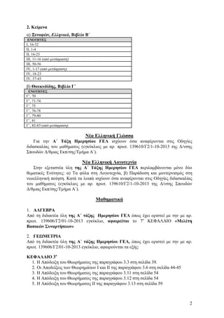 2. Κείμενα
α) Ξενοφών, Ελληνικά, Βιβλίο Β΄
ΕΝΟΤΗΤΕΣ

Ι, 16-32
ΙΙ, 1-4
ΙΙ, 16-23
ΙΙΙ, 11-16 (από μετάφραση)
ΙΙΙ, 50-56
ΙV, 1-17 (από μετάφραση)
ΙV, 18-23
ΙV, 37-43

β) Θουκυδίδης, Βιβλίο Γ΄
ΕΝΟΤΗΤΕΣ

Γ’, 70
Γ’, 71-74
Γ’, 75
Γ’, 76-78
Γ’, 79-80
Γ’, 81
Γ’, 82-83 (από μετάφραση)

Νέα Ελληνική Γλώσσα
Για την Α΄ Τάξη Ημερησίου ΓΕΛ ισχύουν όσα αναφέρονται στις Οδηγίες
διδασκαλίας του μαθήματος (εγκύκλιος με αρ. πρωτ. 139610/Γ2/1-10-2013 της Δ/νσης
Σπουδών Δ/θμιας Εκπ/σης/Τμήμα Α΄).

Νέα Ελληνική Λογοτεχνία
Στην εξεταστέα ύλη της Α΄ Τάξης Ημερησίου ΓΕΛ περιλαμβάνονται μόνο δύο
θεματικές Ενότητες: α) Τα φύλα στη Λογοτεχνία, β) Παράδοση και μοντερνισμός στη
νεοελληνική ποίηση. Κατά τα λοιπά ισχύουν όσα αναφέρονται στις Οδηγίες διδασκαλίας
του μαθήματος (εγκύκλιος με αρ. πρωτ. 139610/Γ2/1-10-2013 της Δ/νσης Σπουδών
Δ/θμιας Εκπ/σης/Τμήμα Α΄).

Μαθηματικά
1. ΑΛΓΕΒΡΑ
Από τη διδακτέα ύλη της Α΄ τάξης Ημερησίου ΓΕΛ όπως έχει οριστεί με την με αρ.
πρωτ. 139606/Γ2/01-10-2013 εγκύκλιο, αφαιρείται το 7ο ΚΕΦΑΛΑΙΟ «Μελέτη
Βασικών Συναρτήσεων»
2. ΓΕΩΜΕΤΡΙΑ
Από τη διδακτέα ύλη της Α΄ τάξης Ημερησίου ΓΕΛ, όπως έχει οριστεί με την με αρ.
πρωτ. 139606/Γ2/01-10-2013 εγκύκλιο, αφαιρούνται τα εξής:
ΚΕΦΑΛΑΙΟ 3ο
1. Η Απόδειξη του Θεωρήματος της παραγράφου 3.3 στη σελίδα 39.
2. Οι Αποδείξεις των Θεωρημάτων I και II της παραγράφου 3.6 στη σελίδα 44-45
3. Η Απόδειξη του Θεωρήματος της παραγράφου 3.11 στη σελίδα 54
4. Η Απόδειξη του Θεωρήματος της παραγράφου 3.12 στη σελίδα 54
5. Η Απόδειξη του Θεωρήματος ΙΙ της παραγράφου 3.13 στη σελίδα 59

2

 