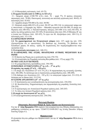 1.2. O Mυκηναϊκός πολιτισμός: (σελ. 65-75)
2. Η αρχαία Ελλάδα (από το 1100 ως το 323 π.Χ.)
2.1. Ομηρική εποχή (1100-750 π.Χ.), (σελ. 76 – αρχή 77), Ο πρώτος ελληνικός
αποικισμός (σελ. 78-80), Οικονομική, κοινωνική και πολιτική οργάνωση (σελ. 80-82), Ο
πολιτισμός (σελ. 82-83)
2.2. Αρχαϊκή εποχή (750-480 π.Χ), (σελ. 84-98)
2.3. Κλασική εποχή (480-323 π.Χ.), (σελ. 98-107 και 109-114): το εισαγωγικό τμήμα και
η υποενότητα: η συμμαχία της Δήλου - Αθηναϊκή ηγεμονία (σελ.98-100), Η εποχή του
Περικλή (σελ.100-102), ο Πελοποννησιακός πόλεμος (431-404 π.Χ.) (σελ.102-103), Η
κρίση της πόλης-κράτους (σελ.103-105), Η πανελλήνια ιδέα (σελ.105), Ο Φίλιππος Β΄ και
η ένωση των Ελλήνων (σελ. 105-107), Το έργο του Μ. Αλεξάνδρου (σελ. 109-111), Ο
πολιτισμός (σελ. 111-114)
ΕΛΛΗΝΙΣΤΙΚΟΙ ΧΡΟΝΟΙ
1.2. Τα χαρακτηριστικά του Ελληνιστικού κόσμου (σελ. 127- αρχή της σελ. 129)
(Διευκρινίζεται ότι οι υποενότητες: Τα βασίλεια της Ανατολής, Τα βασίλεια του
Ελλαδικού χώρου, Οι πόλεις –κράτη, Οι συμπολιτείες δεν συμπεριλαμβάνονται στην
εξεταστέα ύλη).
2. Ο ελληνιστικός πολιτισμός (σελ. 140-151)
Ο ΕΛΛΗΝΙΣΜΟΣ ΤΗΣ ΔΥΣΗΣ. ΠΟΛΙΤΙΣΜΟΙ ΔΥΤΙΚΗΣ ΜΕΣΟΓΕΙΟΥ ΚΑΙ
ΡΩΜΗ
3.3 Η ίδρυση της Ρώμης και η οργάνωσή της (σελ.170-172)
3.4. Η συγκρότηση της Ρωμαϊκής πολιτείας-Res publica (σελ. 172-ως αρχή 175)
OI MEΓΑΛΕΣ ΚΑΤΑΚΤΗΣΕΙΣ
2.2. Οι μεταρρυθμιστικές προσπάθειες (σελ. 194-196)
Η ΡΩΜΑΪΚΗ ΑΥΤΟΚΡΑΤΟΡΙΑ (1ος αι. π.Χ. – 3ος αι. μ.Χ.)
Η περίοδος της ακμής (27 π.Χ. – 193 μ.Χ.)
1.1 Η εποχή του Αυγούστου (27 π.Χ.-14 μ.Χ.): Η ισχυροποίηση της κεντρικής εξουσίας
(σελ. 206-208), Το πολίτευμα και οι στρατιωτικές μεταρρυθμίσεις (σελ. 208-209).
1.2 Οι διάδοχοι του Αυγούστου (14 – 193 μ.Χ.): το εισαγωγικό τμήμα (σελ. 211-212), Η
διοίκηση και το δίκαιο (σελ. 212-214)
H ΥΣΤΕΡΗ ΑΡΧΑΙΟΤΗΤΑ (4ος - 6ος αι. μ.Χ.)
1.1. Ο Διοκλητιανός και η αναδιοργάνωση της αυτοκρατορίας (σελ. 234-236)
1.2. Μ. Κωνσταντίνος: Εκχριστιανισμός και ισχυροποίηση της ρωμαϊκής Ανατολής (σελ.
236-239)
1.4. Ο εξελληνισμός του Ανατολικού Ρωμαϊκού κράτους (σελ. 245-247)
1.5. Το τέλος του Δυτικού Ρωμαϊκού κράτους (σελ. 251)
2. Η εποχή του Ιουστινιανού (6ος αι. μ.Χ.)
2.2 Η ελληνοχριστιανική οικουμένη (σελ. 256-258).

Πολιτική Παιδεία
(Οικονομία, Πολιτικοί Θεσμοί & Αρχές Δικαίου και Κοινωνιολογία)
Για την Α΄ τάξη Ημερησίου ΓΕΛ ισχύουν όσα αναφέρονται στις Οδηγίες διδασκαλίας του
μαθήματος (εγκύκλιος με αρ. πρωτ. 132447/Γ2/19-09-2013 της Δ/νσης Σπουδών Δ/θμιας
Εκπ/σης/Τμήμα Α΄).

Θρησκευτικά
Η εξεταστέα ύλη στο μάθημα των Θρησκευτικών για την Α΄ τάξη Ημερησίου ΓΕΛ είναι η
ακόλουθη:

5

 