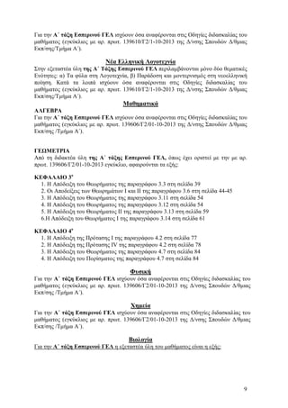 Για την Α΄ τάξη Εσπερινού ΓΕΛ ισχύουν όσα αναφέρονται στις Οδηγίες διδασκαλίας του
μαθήματος (εγκύκλιος με αρ. πρωτ. 139610/Γ2/1-10-2013 της Δ/νσης Σπουδών Δ/θμιας
Εκπ/σης/Τμήμα Α΄).

Νέα Ελληνική Λογοτεχνία
Στην εξεταστέα ύλη της Α΄ Τάξης Εσπερινού ΓΕΛ περιλαμβάνονται μόνο δύο θεματικές
Ενότητες: α) Τα φύλα στη Λογοτεχνία, β) Παράδοση και μοντερνισμός στη νεοελληνική
ποίηση. Κατά τα λοιπά ισχύουν όσα αναφέρονται στις Οδηγίες διδασκαλίας του
μαθήματος (εγκύκλιος με αρ. πρωτ. 139610/Γ2/1-10-2013 της Δ/νσης Σπουδών Δ/θμιας
Εκπ/σης/Τμήμα Α΄).

Μαθηματικά
ΑΛΓΕΒΡΑ
Για την Α΄ τάξη Εσπερινού ΓΕΛ ισχύουν όσα αναφέρονται στις Οδηγίες διδασκαλίας του
μαθήματος (εγκύκλιος με αρ. πρωτ. 139606/Γ2/01-10-2013 της Δ/νσης Σπουδών Δ/θμιας
Εκπ/σης /Τμήμα Α΄).
ΓΕΩΜΕΤΡΙΑ
Από τη διδακτέα ύλη της Α΄ τάξης Εσπερινού ΓΕΛ, όπως έχει οριστεί με την με αρ.
πρωτ. 139606/Γ2/01-10-2013 εγκύκλιο, αφαιρούνται τα εξής:
ΚΕΦΑΛΑΙΟ 3ο
1. Η Απόδειξη του Θεωρήματος της παραγράφου 3.3 στη σελίδα 39
2. Οι Αποδείξεις των Θεωρημάτων I και II της παραγράφου 3.6 στη σελίδα 44-45
3. Η Απόδειξη του Θεωρήματος της παραγράφου 3.11 στη σελίδα 54
4. Η Απόδειξη του Θεωρήματος της παραγράφου 3.12 στη σελίδα 54
5. Η Απόδειξη του Θεωρήματος ΙΙ της παραγράφου 3.13 στη σελίδα 59
6.Η Απόδειξη του Θεωρήματος Ι της παραγράφου 3.14 στη σελίδα 61
ΚΕΦΑΛΑΙΟ 4ο
1. Η Απόδειξη της Πρότασης Ι της παραγράφου 4.2 στη σελίδα 77
2. Η Απόδειξη της Πρότασης ΙV της παραγράφου 4.2 στη σελίδα 78
3. Η Απόδειξη του Θεωρήματος της παραγράφου 4.7 στη σελίδα 84
4. Η Απόδειξη του Πορίσματος της παραγράφου 4.7 στη σελίδα 84

Φυσική
Για την Α΄ τάξη Εσπερινού ΓΕΛ ισχύουν όσα αναφέρονται στις Οδηγίες διδασκαλίας του
μαθήματος (εγκύκλιος με αρ. πρωτ. 139606/Γ2/01-10-2013 της Δ/νσης Σπουδών Δ/θμιας
Εκπ/σης /Τμήμα Α΄).

Χημεία
Για την Α΄ τάξη Εσπερινού ΓΕΛ ισχύουν όσα αναφέρονται στις Οδηγίες διδασκαλίας του
μαθήματος (εγκύκλιος με αρ. πρωτ. 139606/Γ2/01-10-2013 της Δ/νσης Σπουδών Δ/θμιας
Εκπ/σης /Τμήμα Α΄).

Βιολογία
Για την Α΄ τάξη Εσπερινού ΓΕΛ η εξεταστέα ύλη του μαθήματος είναι η εξής:

9

 