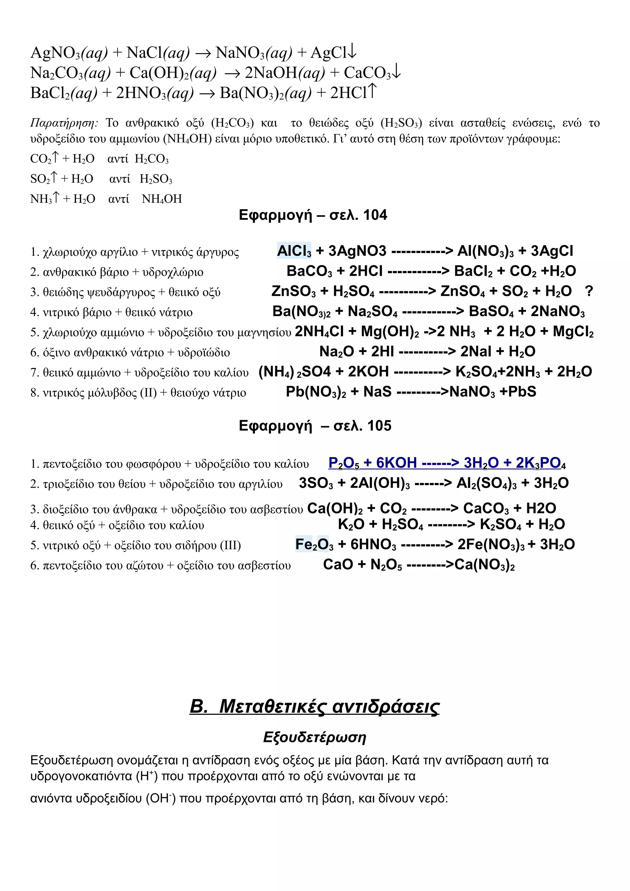 AgNO3(aq) + NaCl(aq) → NaNO3(aq) + AgCl↓
Na2CO3(aq) + Ca(OH)2(aq) → 2NaOH(aq) + CaCO3↓
BaCl2(aq) + 2HNO3(aq) → Ba(NO3)2(aq) + 2HCl↑
Παρατήρηση: Το ανθρακικό οξύ (Η2CO3) και το θειώδες οξύ (H2SO3) είναι ασταθείς ενώσεις, ενώ το
υδροξείδιο του αμμωνίου (ΝΗ4ΟΗ) είναι μόριο υποθετικό. Γι’ αυτό στη θέση των προϊόντων γράφουμε:
CO2↑ + H2O αντί H2CO3
SO2↑ + H2O αντί H2SO3
NH3↑ + H2O αντί NH4OH
Εφαρμογή – σελ. 104
1. χλωριούχο αργίλιο + νιτρικός άργυρος AlCl3 + 3AgNO3 -----------> Al(NO3)3 + 3AgCl
2. ανθρακικό βάριο + υδροχλώριο BaCO3 + 2HCl -----------> BaCl2 + CO2 +H2O
3. θειώδης ψευδάργυρος + θειικό οξύ ZnSO3 + H2SO4 ----------> ZnSO4 + SO2 + H2O ?
4. νιτρικό βάριο + θειικό νάτριο Ba(NO3)2 + Na2SO4 -----------> BaSO4 + 2NaNO3
5. χλωριούχο αμμώνιο + υδροξείδιο του μαγνησίου 2NH4Cl + Mg(OH)2 ->2 NH3 + 2 H2O + MgCl2
6. όξινο ανθρακικό νάτριο + υδροϊώδιο Na2O + 2HI ----------> 2NaI + H2O
7. θειικό αμμώνιο + υδροξείδιο του καλίου (NH4) 2SO4 + 2KOH ----------> K2SO4+2NH3 + 2H2O
8. νιτρικός μόλυβδος (ΙΙ) + θειούχο νάτριο Pb(NO3)2 + NaS --------->NaNO3 +PbS
Εφαρμογή – σελ. 105
1. πεντοξείδιο του φωσφόρου + υδροξείδιο του καλίου P2O5 + 6KOH ------> 3H2O + 2K3PO4
2. τριοξείδιο του θείου + υδροξείδιο του αργιλίου 3SO3 + 2Al(OH)3 ------> Al2(SO4)3 + 3H2O
3. διοξείδιο του άνθρακα + υδροξείδιο του ασβεστίου Ca(OH)2 + CO2 --------> CaCO3 + H2O
4. θειικό οξύ + οξείδιο του καλίου K2O + H2SO4 --------> K2SO4 + H2O
5. νιτρικό οξύ + οξείδιο του σιδήρου (ΙΙΙ) Fe2O3 + 6HNO3 ---------> 2Fe(NO3)3 + 3H2O
6. πεντοξείδιο του αζώτου + οξείδιο του ασβεστίου CaO + N2O5 -------->Ca(NO3)2
Β. Μεταθετικές αντιδράσεις
Εξουδετέρωση
Εξουδετέρωση ονομάζεται η αντίδραση ενός οξέος με μία βάση. Κατά την αντίδραση αυτή τα
υδρογονοκατιόντα (Η+
) που προέρχονται από το οξύ ενώνονται με τα
ανιόντα υδροξειδίου (ΟΗ-
) που προέρχονται από τη βάση, και δίνουν νερό:
 
