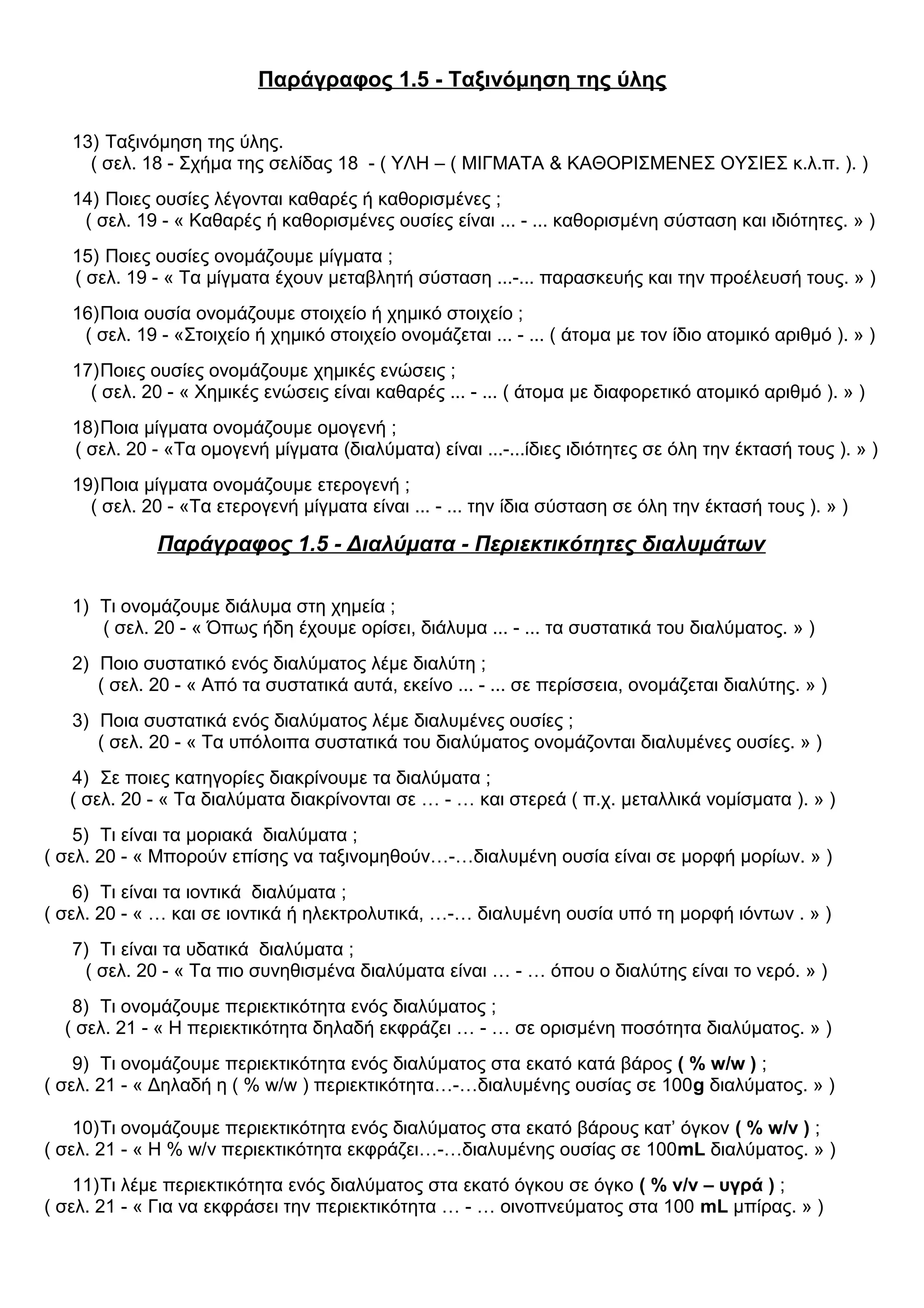 Παράγραφος 1.5 - Ταξινόμηση της ύλης
13) Ταξινόμηση της ύλης.
( σελ. 18 - Σχήμα της σελίδας 18 - ( ΥΛΗ – ( ΜΙΓΜΑΤΑ & ΚΑΘΟΡΙΣΜΕΝΕΣ ΟΥΣΙΕΣ κ.λ.π. ). )
14) Ποιες ουσίες λέγονται καθαρές ή καθορισμένες ;
( σελ. 19 - « Καθαρές ή καθορισμένες ουσίες είναι ... - ... καθορισμένη σύσταση και ιδιότητες. » )
15) Ποιες ουσίες ονομάζουμε μίγματα ;
( σελ. 19 - « Τα μίγματα έχουν μεταβλητή σύσταση ...-... παρασκευής και την προέλευσή τους. » )
16)Ποια ουσία ονομάζουμε στοιχείο ή χημικό στοιχείο ;
( σελ. 19 - «Στοιχείο ή χημικό στοιχείο ονομάζεται ... - ... ( άτομα με τον ίδιο ατομικό αριθμό ). » )
17)Ποιες ουσίες ονομάζουμε χημικές ενώσεις ;
( σελ. 20 - « Χημικές ενώσεις είναι καθαρές ... - ... ( άτομα με διαφορετικό ατομικό αριθμό ). » )
18)Ποια μίγματα ονομάζουμε ομογενή ;
( σελ. 20 - «Τα ομογενή μίγματα (διαλύματα) είναι ...-...ίδιες ιδιότητες σε όλη την έκτασή τους ). » )
19)Ποια μίγματα ονομάζουμε ετερογενή ;
( σελ. 20 - «Τα ετερογενή μίγματα είναι ... - ... την ίδια σύσταση σε όλη την έκτασή τους ). » )
Παράγραφος 1.5 - Διαλύματα - Περιεκτικότητες διαλυμάτων
1) Τι ονομάζουμε διάλυμα στη χημεία ;
( σελ. 20 - « Όπως ήδη έχουμε ορίσει, διάλυμα ... - ... τα συστατικά του διαλύματος. » )
2) Ποιο συστατικό ενός διαλύματος λέμε διαλύτη ;
( σελ. 20 - « Από τα συστατικά αυτά, εκείνο ... - ... σε περίσσεια, ονομάζεται διαλύτης. » )
3) Ποια συστατικά ενός διαλύματος λέμε διαλυμένες ουσίες ;
( σελ. 20 - « Τα υπόλοιπα συστατικά του διαλύματος ονομάζονται διαλυμένες ουσίες. » )
4) Σε ποιες κατηγορίες διακρίνουμε τα διαλύματα ;
( σελ. 20 - « Τα διαλύματα διακρίνονται σε … - … και στερεά ( π.χ. μεταλλικά νομίσματα ). » )
5) Τι είναι τα μοριακά διαλύματα ;
( σελ. 20 - « Μπορούν επίσης να ταξινομηθούν…-…διαλυμένη ουσία είναι σε μορφή μορίων. » )
6) Τι είναι τα ιοντικά διαλύματα ;
( σελ. 20 - « … και σε ιοντικά ή ηλεκτρολυτικά, …-… διαλυμένη ουσία υπό τη μορφή ιόντων . » )
7) Τι είναι τα υδατικά διαλύματα ;
( σελ. 20 - « Τα πιο συνηθισμένα διαλύματα είναι … - … όπου ο διαλύτης είναι το νερό. » )
8) Τι ονομάζουμε περιεκτικότητα ενός διαλύματος ;
( σελ. 21 - « Η περιεκτικότητα δηλαδή εκφράζει … - … σε ορισμένη ποσότητα διαλύματος. » )
9) Τι ονομάζουμε περιεκτικότητα ενός διαλύματος στα εκατό κατά βάρος ( % w/w ) ;
( σελ. 21 - « Δηλαδή η ( % w/w ) περιεκτικότητα…-…διαλυμένης ουσίας σε 100g διαλύματος. » )
10)Τι ονομάζουμε περιεκτικότητα ενός διαλύματος στα εκατό βάρους κατ’ όγκον ( % w/v ) ;
( σελ. 21 - « Η % w/v περιεκτικότητα εκφράζει…-…διαλυμένης ουσίας σε 100mL διαλύματος. » )
11)Τι λέμε περιεκτικότητα ενός διαλύματος στα εκατό όγκου σε όγκο ( % v/v – υγρά ) ;
( σελ. 21 - « Για να εκφράσει την περιεκτικότητα … - … οινοπνεύματος στα 100 mL μπίρας. » )
 
