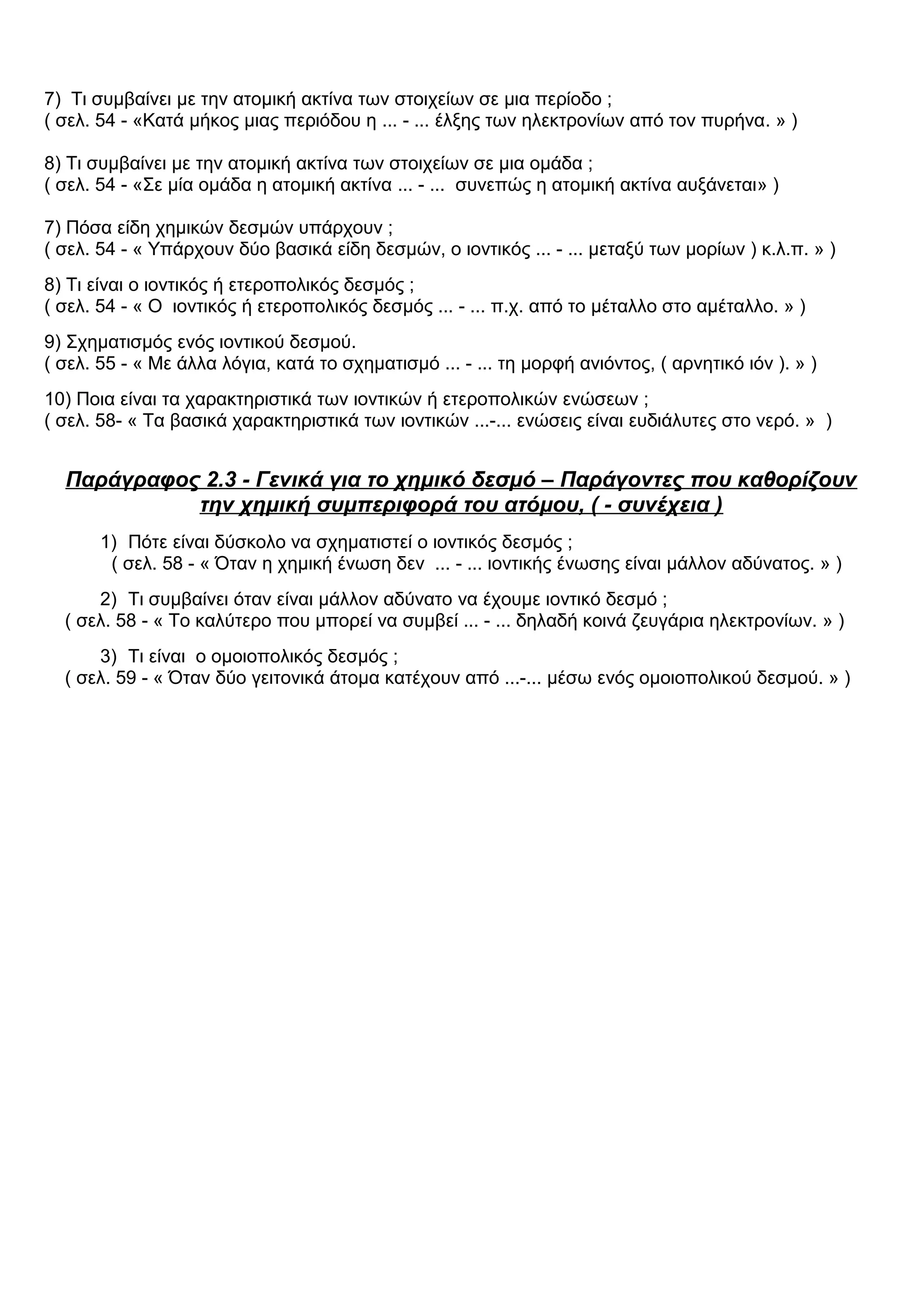 7) Τι συμβαίνει με την ατομική ακτίνα των στοιχείων σε μια περίοδο ;
( σελ. 54 - «Κατά μήκος μιας περιόδου η ... - ... έλξης των ηλεκτρονίων από τον πυρήνα. » )
8) Τι συμβαίνει με την ατομική ακτίνα των στοιχείων σε μια ομάδα ;
( σελ. 54 - «Σε μία ομάδα η ατομική ακτίνα ... - ... συνεπώς η ατομική ακτίνα αυξάνεται» )
7) Πόσα είδη χημικών δεσμών υπάρχουν ;
( σελ. 54 - « Υπάρχουν δύο βασικά είδη δεσμών, ο ιοντικός ... - ... μεταξύ των μορίων ) κ.λ.π. » )
8) Τι είναι ο ιοντικός ή ετεροπολικός δεσμός ;
( σελ. 54 - « Ο ιοντικός ή ετεροπολικός δεσμός ... - ... π.χ. από το μέταλλο στο αμέταλλο. » )
9) Σχηματισμός ενός ιοντικού δεσμού.
( σελ. 55 - « Με άλλα λόγια, κατά το σχηματισμό ... - ... τη μορφή ανιόντος, ( αρνητικό ιόν ). » )
10) Ποια είναι τα χαρακτηριστικά των ιοντικών ή ετεροπολικών ενώσεων ;
( σελ. 58- « Τα βασικά χαρακτηριστικά των ιοντικών ...-... ενώσεις είναι ευδιάλυτες στο νερό. » )
Παράγραφος 2.3 - Γενικά για το χημικό δεσμό – Παράγοντες που καθορίζουν
την χημική συμπεριφορά του ατόμου, ( - συνέχεια )
1) Πότε είναι δύσκολο να σχηματιστεί ο ιοντικός δεσμός ;
( σελ. 58 - « Όταν η χημική ένωση δεν ... - ... ιοντικής ένωσης είναι μάλλον αδύνατος. » )
2) Τι συμβαίνει όταν είναι μάλλον αδύνατο να έχουμε ιοντικό δεσμό ;
( σελ. 58 - « Το καλύτερο που μπορεί να συμβεί ... - ... δηλαδή κοινά ζευγάρια ηλεκτρονίων. » )
3) Τι είναι ο ομοιοπολικός δεσμός ;
( σελ. 59 - « Όταν δύο γειτονικά άτομα κατέχουν από ...-... μέσω ενός ομοιοπολικού δεσμού. » )
 