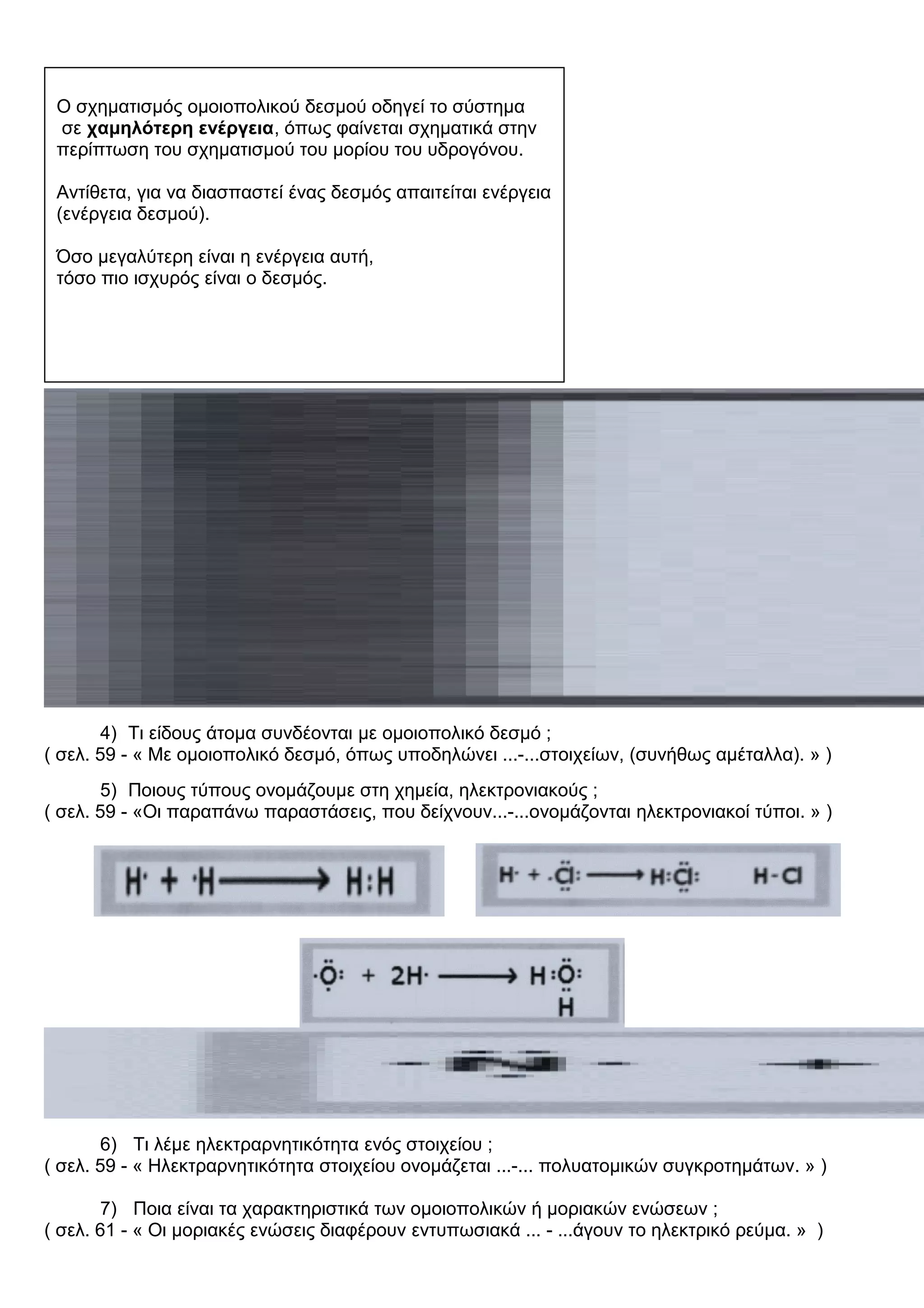 4) Τι είδους άτομα συνδέονται με ομοιοπολικό δεσμό ;
( σελ. 59 - « Με ομοιοπολικό δεσμό, όπως υποδηλώνει ...-...στοιχείων, (συνήθως αμέταλλα). » )
5) Ποιους τύπους ονομάζουμε στη χημεία, ηλεκτρονιακούς ;
( σελ. 59 - «Οι παραπάνω παραστάσεις, που δείχνουν...-...ονομάζονται ηλεκτρονιακοί τύποι. » )
6) Τι λέμε ηλεκτραρνητικότητα ενός στοιχείου ;
( σελ. 59 - « Ηλεκτραρνητικότητα στοιχείου ονομάζεται ...-... πολυατομικών συγκροτημάτων. » )
7) Ποια είναι τα χαρακτηριστικά των ομοιοπολικών ή μοριακών ενώσεων ;
( σελ. 61 - « Οι μοριακές ενώσεις διαφέρουν εντυπωσιακά ... - ...άγουν το ηλεκτρικό ρεύμα. » )
O σχηματισμός ομοιοπολικού δεσμού οδηγεί το σύστημα
σε χαμηλότερη ενέργεια, όπως φαίνεται σχηματικά στην
περίπτωση του σχηματισμού του μορίου του υδρογόνου.
Αντίθετα, για να διασπαστεί ένας δεσμός απαιτείται ενέργεια
(ενέργεια δεσμού).
Όσο μεγαλύτερη είναι η ενέργεια αυτή,
τόσο πιο ισχυρός είναι ο δεσμός.
 