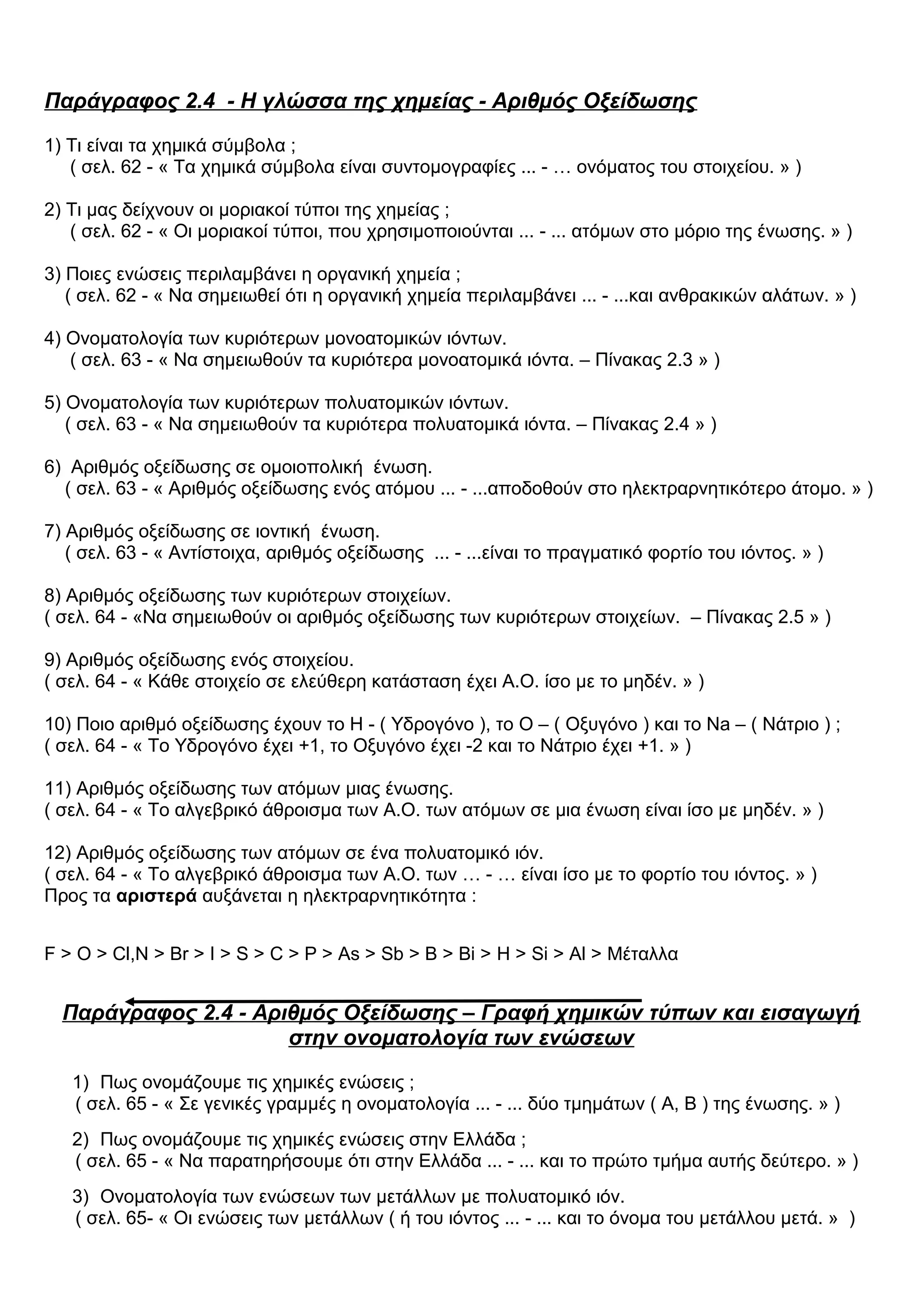 Παράγραφος 2.4 - Η γλώσσα της χημείας - Αριθμός Οξείδωσης
1) Τι είναι τα χημικά σύμβολα ;
( σελ. 62 - « Τα χημικά σύμβολα είναι συντομογραφίες ... - … ονόματος του στοιχείου. » )
2) Τι μας δείχνουν οι μοριακοί τύποι της χημείας ;
( σελ. 62 - « Οι μοριακοί τύποι, που χρησιμοποιούνται ... - ... ατόμων στο μόριο της ένωσης. » )
3) Ποιες ενώσεις περιλαμβάνει η οργανική χημεία ;
( σελ. 62 - « Να σημειωθεί ότι η οργανική χημεία περιλαμβάνει ... - ...και ανθρακικών αλάτων. » )
4) Ονοματολογία των κυριότερων μονοατομικών ιόντων.
( σελ. 63 - « Να σημειωθούν τα κυριότερα μονοατομικά ιόντα. – Πίνακας 2.3 » )
5) Ονοματολογία των κυριότερων πολυατομικών ιόντων.
( σελ. 63 - « Να σημειωθούν τα κυριότερα πολυατομικά ιόντα. – Πίνακας 2.4 » )
6) Αριθμός οξείδωσης σε ομοιοπολική ένωση.
( σελ. 63 - « Αριθμός οξείδωσης ενός ατόμου ... - ...αποδοθούν στο ηλεκτραρνητικότερο άτομο. » )
7) Αριθμός οξείδωσης σε ιοντική ένωση.
( σελ. 63 - « Αντίστοιχα, αριθμός οξείδωσης ... - ...είναι το πραγματικό φορτίο του ιόντος. » )
8) Αριθμός οξείδωσης των κυριότερων στοιχείων.
( σελ. 64 - «Να σημειωθούν οι αριθμός οξείδωσης των κυριότερων στοιχείων. – Πίνακας 2.5 » )
9) Αριθμός οξείδωσης ενός στοιχείου.
( σελ. 64 - « Κάθε στοιχείο σε ελεύθερη κατάσταση έχει Α.Ο. ίσο με το μηδέν. » )
10) Ποιο αριθμό οξείδωσης έχουν το Η - ( Υδρογόνο ), το Ο – ( Οξυγόνο ) και το Na – ( Νάτριο ) ;
( σελ. 64 - « Το Υδρογόνο έχει +1, το Οξυγόνο έχει -2 και το Νάτριο έχει +1. » )
11) Αριθμός οξείδωσης των ατόμων μιας ένωσης.
( σελ. 64 - « Το αλγεβρικό άθροισμα των Α.Ο. των ατόμων σε μια ένωση είναι ίσο με μηδέν. » )
12) Αριθμός οξείδωσης των ατόμων σε ένα πολυατομικό ιόν.
( σελ. 64 - « Το αλγεβρικό άθροισμα των Α.Ο. των … - … είναι ίσο με το φορτίο του ιόντος. » )
Προς τα αριστερά αυξάνεται η ηλεκτραρνητικότητα :
F > O > Cl,N > Br > I > S > C > P > As > Sb > B > Bi > H > Si > Al > Μέταλλα
Παράγραφος 2.4 - Αριθμός Οξείδωσης – Γραφή χημικών τύπων και εισαγωγή
στην ονοματολογία των ενώσεων
1) Πως ονομάζουμε τις χημικές ενώσεις ;
( σελ. 65 - « Σε γενικές γραμμές η ονοματολογία ... - ... δύο τμημάτων ( Α, Β ) της ένωσης. » )
2) Πως ονομάζουμε τις χημικές ενώσεις στην Ελλάδα ;
( σελ. 65 - « Να παρατηρήσουμε ότι στην Ελλάδα ... - ... και το πρώτο τμήμα αυτής δεύτερο. » )
3) Ονοματολογία των ενώσεων των μετάλλων με πολυατομικό ιόν.
( σελ. 65- « Οι ενώσεις των μετάλλων ( ή του ιόντος ... - ... και το όνομα του μετάλλου μετά. » )
 