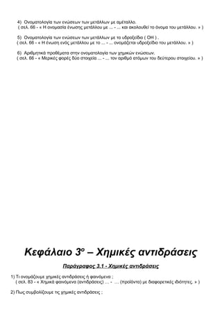 4) Ονοματολογία των ενώσεων των μετάλλων με αμέταλλο.
( σελ. 66 - « Η ονομασία ένωσης μετάλλου με ... - ... και ακολουθεί το όνομα του μετάλλου. » )
5) Ονοματολογία των ενώσεων των μετάλλων με το υδροξείδιο ( ΟΗ ) .
( σελ. 66 - « Η ένωση ενός μετάλλου με το ... - ... ονομάζεται υδροξείδιο του μετάλλου. » )
6) Αριθμητικά προθέματα στην ονοματολογία των χημικών ενώσεων.
( σελ. 66 - « Μερικές φορές δύο στοιχεία ... - ... τον αριθμό ατόμων του δεύτερου στοιχείου. » )
Κεφάλαιο 3ο
– Χημικές αντιδράσεις
Παράγραφος 3.1 - Χημικές αντιδράσεις
1) Τι ονομάζουμε χημικές αντιδράσεις ή φαινόμενα ;
( σελ. 83 - « Χημικά φαινόμενα (αντιδράσεις) … - … (προϊόντα) με διαφορετικές ιδιότητες. » )
2) Πως συμβολίζουμε τις χημικές αντιδράσεις ;
 