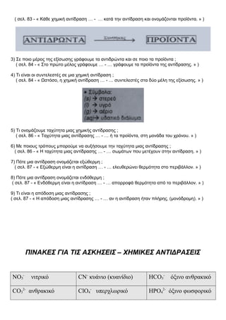 ( σελ. 83 - « Κάθε χημική αντίδραση … - … κατά την αντίδραση και ονομάζονται προϊόντα. » )
3) Σε ποιο μέρος της εξίσωσης γράφουμε τα αντιδρώντα και σε ποιο τα προϊόντα ;
( σελ. 84 - « Στο πρώτο μέλος γράφουμε … - … γράφουμε τα προϊόντα της αντίδρασης. » )
4) Τι είναι οι συντελεστές σε μια χημική αντίδραση ;
( σελ. 84 - « Ωστόσο, η χημική αντίδραση … - … συντελεστές στα δύο μέλη της εξίσωσης. » )
5) Τι ονομάζουμε ταχύτητα μιας χημικής αντίδρασης ;
( σελ. 86 - « Ταχύτητα μιας αντίδρασης … - … ή τα προϊόντα, στη μονάδα του χρόνου. » )
6) Με ποιους τρόπους μπορούμε να αυξήσουμε την ταχύτητα μιας αντίδρασης ;
( σελ. 86 - « Η ταχύτητα μιας αντίδρασης … - … σωμάτων που μετέχουν στην αντίδραση. » )
7) Πότε μια αντίδραση ονομάζεται εξώθερμη ;
( σελ. 87 - « Εξώθερμη είναι η αντίδραση … - … ελευθερώνει θερμότητα στο περιβάλλον. » )
8) Πότε μια αντίδραση ονομάζεται ενδόθερμη ;
( σελ. 87 - « Ενδόθερμη είναι η αντίδραση … - … απορροφά θερμότητα από το περιβάλλον. » )
9) Τι είναι η απόδοση μιας αντίδρασης ;
( σελ. 87 - « Η απόδοση μιας αντίδρασης … - … αν η αντίδραση ήταν πλήρης, (μονόδρομη). » )
ΠΙΝΑΚΕΣ ΓΙΑ ΤΙΣ ΑΣΚΗΣΕΙΣ – ΧΗΜΙΚΕΣ ΑΝΤΙΔΡΑΣΕΙΣ
NO3
-
νιτρικό CN-
κυάνιο (κυανίδιο) HCO3
-
όξινο ανθρακικό
CO3
2-
ανθρακικό ClO4
-
υπερχλωρικό HPO4
2-
όξινο φωσφορικό
 