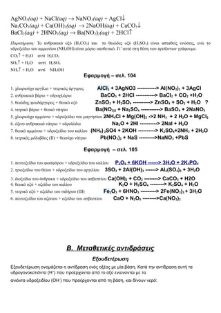 AgNO3(aq) + NaCl(aq) → NaNO3(aq) + AgCl↓
Na2CO3(aq) + Ca(OH)2(aq) → 2NaOH(aq) + CaCO3↓
BaCl2(aq) + 2HNO3(aq) → Ba(NO3)2(aq) + 2HCl↑
Παρατήρηση: Το ανθρακικό οξύ (Η2CO3) και το θειώδες οξύ (H2SO3) είναι ασταθείς ενώσεις, ενώ το
υδροξείδιο του αμμωνίου (ΝΗ4ΟΗ) είναι μόριο υποθετικό. Γι’ αυτό στη θέση των προϊόντων γράφουμε:
CO2↑ + H2O αντί H2CO3
SO2↑ + H2O αντί H2SO3
NH3↑ + H2O αντί NH4OH
Εφαρμογή – σελ. 104
1. χλωριούχο αργίλιο + νιτρικός άργυρος AlCl3 + 3AgNO3 -----------> Al(NO3)3 + 3AgCl
2. ανθρακικό βάριο + υδροχλώριο BaCO3 + 2HCl -----------> BaCl2 + CO2 +H2O
3. θειώδης ψευδάργυρος + θειικό οξύ ZnSO3 + H2SO4 ----------> ZnSO4 + SO2 + H2O ?
4. νιτρικό βάριο + θειικό νάτριο Ba(NO3)2 + Na2SO4 -----------> BaSO4 + 2NaNO3
5. χλωριούχο αμμώνιο + υδροξείδιο του μαγνησίου 2NH4Cl + Mg(OH)2 ->2 NH3 + 2 H2O + MgCl2
6. όξινο ανθρακικό νάτριο + υδροϊώδιο Na2O + 2HI ----------> 2NaI + H2O
7. θειικό αμμώνιο + υδροξείδιο του καλίου (NH4) 2SO4 + 2KOH ----------> K2SO4+2NH3 + 2H2O
8. νιτρικός μόλυβδος (ΙΙ) + θειούχο νάτριο Pb(NO3)2 + NaS --------->NaNO3 +PbS
Εφαρμογή – σελ. 105
1. πεντοξείδιο του φωσφόρου + υδροξείδιο του καλίου P2O5 + 6KOH ------> 3H2O + 2K3PO4
2. τριοξείδιο του θείου + υδροξείδιο του αργιλίου 3SO3 + 2Al(OH)3 ------> Al2(SO4)3 + 3H2O
3. διοξείδιο του άνθρακα + υδροξείδιο του ασβεστίου Ca(OH)2 + CO2 --------> CaCO3 + H2O
4. θειικό οξύ + οξείδιο του καλίου K2O + H2SO4 --------> K2SO4 + H2O
5. νιτρικό οξύ + οξείδιο του σιδήρου (ΙΙΙ) Fe2O3 + 6HNO3 ---------> 2Fe(NO3)3 + 3H2O
6. πεντοξείδιο του αζώτου + οξείδιο του ασβεστίου CaO + N2O5 -------->Ca(NO3)2
Β. Μεταθετικές αντιδράσεις
Εξουδετέρωση
Εξουδετέρωση ονομάζεται η αντίδραση ενός οξέος με μία βάση. Κατά την αντίδραση αυτή τα
υδρογονοκατιόντα (Η+
) που προέρχονται από το οξύ ενώνονται με τα
ανιόντα υδροξειδίου (ΟΗ-
) που προέρχονται από τη βάση, και δίνουν νερό:
 