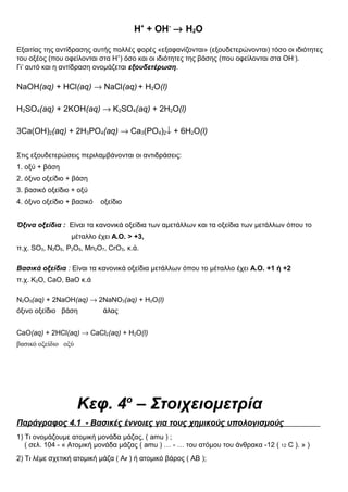 Η+
+ ΟΗ-
→ Η2Ο
Εξαιτίας της αντίδρασης αυτής πολλές φορές «εξαφανίζονται» (εξουδετερώνονται) τόσο οι ιδιότητες
του οξέος (που οφείλονται στα Η+
) όσο και οι ιδιότητες της βάσης (που οφείλονται στα ΟΗ-
).
Γι’ αυτό και η αντίδραση ονομάζεται εξουδετέρωση.
NaOH(aq) + HCl(aq) → NaCl(aq) + H2O(l)
H2SO4(aq) + 2KOH(aq) → K2SO4(aq) + 2H2O(l)
3Ca(OH)2(aq) + 2H3PO4(aq) → Ca3(PO4)2↓ + 6H2O(l)
Στις εξουδετερώσεις περιλαμβάνονται οι αντιδράσεις:
1. οξύ + βάση
2. όξινο οξείδιο + βάση
3. βασικό οξείδιο + οξύ
4. όξινο οξείδιο + βασικό οξείδιο
Όξινα οξείδια : Είναι τα κανονικά οξείδια των αμετάλλων και τα οξείδια των μετάλλων όπου το
μέταλλο έχει Α.Ο. > +3,
π.χ. SO3, N2O5, P2O5, Mn2O7, CrO3, κ.ά.
Βασικά οξείδια : Είναι τα κανονικά οξείδια μετάλλων όπου το μέταλλο έχει Α.Ο. +1 ή +2
π.χ. K2O, CaO, BaO κ.ά
N2O5(aq) + 2NaOH(aq) → 2NaNO3(aq) + H2O(l)
όξινο οξείδιο βάση άλας
CaO(aq) + 2HCl(aq) → CaCl2(aq) + H2O(l)
βασικό οξείδιο οξύ
Κεφ. 4ο
– Στοιχειομετρία
Παράγραφος 4.1 - Βασικές έννοιες για τους χημικούς υπολογισμούς
1) Τι ονομάζουμε ατομική μονάδα μάζας, ( amu ) ;
( σελ. 104 - « Ατομική μονάδα μάζας ( amu ) … - … του ατόμου του άνθρακα -12 ( 12 C ). » )
2) Τι λέμε σχετική ατομική μάζα ( Αr ) ή ατομικό βάρος ( ΑΒ );
 