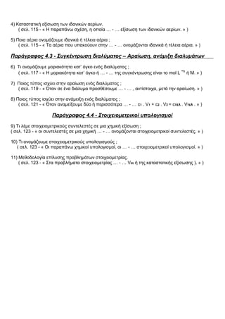4) Καταστατική εξίσωση των ιδανικών αερίων.
( σελ. 115 - « Η παραπάνω σχέση, η οποία … - … εξίσωση των ιδανικών αερίων. » )
5) Ποια αέρια ονομάζουμε ιδανικά ή τέλεια αέρια ;
( σελ. 115 - « Τα αέρια που υπακούουν στην … - … ονομάζονται ιδανικά ή τέλεια αέρια. » )
Παράγραφος 4.3 - Συγκέντρωση διαλύματος – Αραίωση, ανάμιξη διαλυμάτων
6) Τι ονομάζουμε μοριακότητα κατ’ όγκο ενός διαλύματος ;
( σελ. 117 - « Η μοριακότητα κατ’ όγκο ή … - … της συγκέντρωσης είναι το mol L ˉ¹ ή Μ. » )
7) Ποιος τύπος ισχύει στην αραίωση ενός διαλύματος ;
( σελ. 119 - « Όταν σε ένα διάλυμα προσθέσουμε … - … , αντίστοιχα, μετά την αραίωση. » )
8) Ποιος τύπος ισχύει στην ανάμειξη ενός διαλύματος ;
( σελ. 121 - « Όταν αναμείξουμε δύο ή περισσότερα … - … c1 . V1 + c2 . V2 = cτελ . Vτελ . » )
Παράγραφος 4.4 - Στοιχειομετρικοί υπολογισμοί
9) Τι λέμε στοιχειομετρικούς συντελεστές σε μια χημική εξίσωση ;
( σελ. 123 - « οι συντελεστές σε μια χημική … - … ονομάζονται στοιχειομετρικοί συντελεστές. » )
10) Τι ονομάζουμε στοιχειομετρικούς υπολογισμούς ;
( σελ. 123 - « Οι παραπάνω χημικοί υπολογισμοί, οι … - … στοιχειομετρικοί υπολογισμοί. » )
11) Μεθοδολογία επίλυσης προβλημάτων στοιχειομετρίας.
( σελ. 123 - « Στα προβλήματα στοιχειομετρίας … - … Vm ή της καταστατικής εξίσωσης ). » )
 