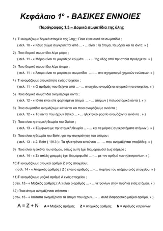 Κεφάλαιο 1ο
- ΒΑΣΙΚΕΣ ΕΝΝΟΙΕΣ
Παράγραφος 1.3 – Δομικά σωματίδια της ύλης
1) Τι ονομάζουμε δομικά στοιχεία της ύλης ; Ποια είναι αυτά τα σωματίδια ;
( σελ. 10 - « Κάθε σώμα συγκροτείται από ... - ... είναι : τα άτομα, τα μόρια και τα ιόντα. » )
2) Ποιο δομικό σωματίδιο λέμε μόριο ;
( σελ. 11 - « Μόριο είναι το μικρότερο κομμάτι ... - ... της ύλης από την οποία προέρχεται. » )
3) Ποιο δομικό σωματίδιο λέμε άτομο ;
( σελ. 11 - « Άτομο είναι το μικρότερο σωματίδιο ... - ... στο σχηματισμό χημικών ενώσεων. » )
4) Τι ονομάζουμε ατομικότητα ενός στοιχείου ;
( σελ. 11 - « Ο αριθμός που δείχνει από ... - ... στοιχείου ονομάζεται ατομικότητα στοιχείου. » )
5) Ποια δομικά σωματίδια ονομάζουμε ιόντα ;
( σελ. 12 - « Ιόντα είναι είτε φορτισμένα άτομα ... - ... ατόμων ( πολυοατομικά ιόντα ). » )
6) Ποια σωματίδια ονομάζουμε κατιόντα και ποια ονομάζουμε ανιόντα ;
( σελ. 12 - « Τα ιόντα που έχουν θετικό ... - ... ηλεκτρικό φορτίο ονομάζονται ανιόντα . » )
7) Ποια είναι η ατομική θεωρία του Dalton ;
( σελ. 13 - « Σύμφωνα με την ατομική θεωρία ... - ... και τα μόρια ( συγκροτήματα ατόμων ). » )
8) Ποια είναι η θεωρία του Bohr, για την συγκρότηση του ατόμου ;
( σελ. 13 - « 2. Bohr ( 1913 ) : Τα ηλεκτρόνια κινούνται ... - ... που ονομάζονται στοιβάδες. » )
9) Ποια είναι η εικόνα του ατόμου, όπως αυτή έχει διαμορφωθεί έως σήμερα ;
( σελ. 14 - « Σε απλές γραμμές έχει διαμορφωθεί ... - ... με τον αριθμό των ηλεκτρονίων. » )
10)Τι ονομάζουμε ατομικό αριθμό Ζ ενός στοιχείου ;
( σελ. 14 - « Ατομικός αριθμός ( Ζ ) είναι ο αριθμός ... - ... πυρήνα του ατόμου ενός στοιχείου. » )
11)Τι ονομάζουμε μαζικό αριθμό Α ενός στοιχείου ;
( σελ. 15 - « Μαζικός αριθμός ( Α ) είναι ο αριθμός ... - ... νετρονίων στον πυρήνα ενός ατόμου. » )
12) Ποια άτομα ονομάζονται ισότοπα ;
( σελ. 15 - « Ισότοπα ονομάζονται τα άτομα που έχουν... - ... αλλά διαφορετικό μαζικό αριθμό. » )
Α = Ζ + Ν Α = Μαζικός αριθμός Ζ = Ατομικός αριθμός Ν = Αριθμός νετρονίων
 