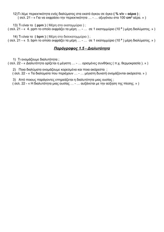 12)Τι λέμε περιεκτικότητα ενός διαλύματος στα εκατό όγκου σε όγκο ( % v/v – αέρια ) ;
( σελ. 21 - « Για να εκφράσει την περιεκτικότητα … - … οξυγόνου στα 100 cm³ αέρα. » )
13) Τι είναι το ( ppm ) ( Μέρη στο εκατομμύριο ) ;
( σελ. 21 - « 4. ppm το οποίο εκφράζει τα μέρη … - … σε 1 εκατομμύριο (10 6
) μέρη διαλύματος. » )
14) Τι είναι το ( bpm ) ( Μέρη στο δισεκατομμύριο ) ;
( σελ. 21 - « 5. bpm το οποίο εκφράζει τα μέρη … - … σε 1 εκατομμύριο (10 9
) μέρη διαλύματος. » )
Παράγραφος 1.5 - Διαλυτότητα
1) Τι ονομάζουμε διαλυτότητα ;
( σελ. 22 - « Διαλυτότητα ορίζεται η μέγιστη … - … ορισμένες συνθήκες ( π.χ. θερμοκρασία ). » )
2) Ποια διαλύματα ονομάζουμε κορεσμένα και ποια ακόρεστα ;
( σελ. 22 - « Τα διαλύματα που περιέχουν … - … μέγιστη δυνατή ονομάζονται ακόρεστα. » )
3) Από ποιους παράγοντες επηρεάζεται η διαλυτότητα μιας ουσίας ;
( σελ. 22 - « Η διαλυτότητα μιας ουσίας … - … αυξάνεται με την αύξηση της πίεσης. » )
 