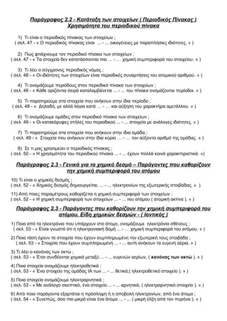 Παράγραφος 2.2 - Κατάταξη των στοιχείων ( Περιοδικός Πίνακας )
Χρησιμότητα του περιοδικού πίνακα
1) Τι είναι ο περιοδικός πίνακας των στοιχείων ;
( σελ. 47 - « Ο περιοδικός πίνακας είναι ... - ... οικογένειες με παραπλήσιες ιδιότητες. » )
2) Πως φτιάχνουμε τον περιοδικό πίνακα των στοιχείων ;
( σελ. 47 - « Τα στοιχεία δεν κατατάσσονται πια … - … χημική συμπεριφορά του στοιχείου. » )
3) Τι λέει ο σύγχρονος περιοδικός νόμος ;
( σελ. 48 - « Οι ιδιότητες των στοιχείων είναι περιοδικές συναρτήσεις του ατομικού αριθμού. » )
4) Τι ονομάζουμε περιόδους στον περιοδικό πίνακα των στοιχείων ;
( σελ. 48 - « Κάθε οριζόντια σειρά καταλαμβάνεται ... - ... του πίνακα ονομάζονται περίοδοι. » )
5) Τι παρατηρούμε στα στοιχεία που ανήκουν στην ίδια περίοδο ;
( σελ. 48 - « Δηλαδή, με αλλά λόγια κατά … - … και αύξηση του χαρακτήρα αμετάλλου. » )
6) Τι ονομάζουμε ομάδες στον περιοδικό πίνακα των στοιχείων ;
( σελ. 49 - « Οι κατακόρυφες στήλες του περιοδικού ... - ... στοιχεία με ανάλογες ιδιότητες. » )
7) Τι παρατηρούμε στα στοιχεία που ανήκουν στην ίδια ομάδα ;
( σελ. 49 - « Στοιχεία που ανήκουν στην ίδια κύρια … - … τον αύξοντα αριθμό της ομάδας. » )
8) Σε τι μας χρησιμεύει ο περιοδικός πίνακας ;
( σελ. 50 - « Η χρησιμότητα του περιοδικού πίνακα ... - ... έχουν πολλά κοινά χαρακτηριστικά. »)
Παράγραφος 2.3 - Γενικά για το χημικό δεσμό – Παράγοντες που καθορίζουν
την χημική συμπεριφορά του ατόμου
10) Τι είναι ο χημικός δεσμός ;
( σελ. 52 - « Χημικός δεσμός δημιουργείται, ... - ... ηλεκτρονίων της εξωτερικής στοιβάδας. » )
11) Από ποιες παραμέτρους καθορίζεται η χημική συμπεριφορά των στοιχείων ;
( σελ. 52 - « Η χημική συμπεριφορά των στοιχείων ... - ... του ατόμου ( ατομική ακτίνα ). » )
Παράγραφος 2.3 - Παράγοντες που καθορίζουν την χημική συμπεριφορά του
ατόμου. Είδη χημικών δεσμών - ( Ιοντικός )
1) Ποια από τα ηλεκτρόνια που υπάρχουν στο άτομο, ονομάζουμε ηλεκτρόνια σθένους ;
( σελ. 53 - « Είναι γνωστό ότι η ηλεκτρονιακή δομή ... - … χημική συμπεριφορά του ατόμου. » )
2) Ποια τάση έχουν τα στοιχεία που έχουν συμπληρωμένη την εξωτερική τους στοιβάδα ;
( σελ. 53 - « Στοιχεία που έχουν συμπληρωμένη ... - ... αυτή ανήκουν τα ευγενή αέρια. » )
3) Τι λέει ο κανόνας των οκτώ ;
( σελ. 53 - « Έτσι συνδέονται χημικά μεταξύ ... - ... ευγενών αερίων, ( κανόνας των οκτώ ). » )
4) Ποια στοιχεία ονομάζουμε ηλεκτροθετικά ;
( σελ. 53 - « Ένα στοιχείο της ομάδας ΙΑ των ... - ... θετικά,( ηλεκτροθετικό στοιχείο ). » )
5) Ποια στοιχεία ονομάζουμε ηλεκτραρνητικά ;
( σελ. 53 - « Με ανάλογο σκεπτικό, ένα στοιχείο ... - ... αρνητικά, ( ηλεκτραρνητικό στοιχείο ). » )
6) Από ποιο παράγοντα εξαρτάται η πρόσληψη ή η αποβολή ηλεκτρονίων, από ένα άτομο ;
( σελ. 54 - « Συνεπώς, όσο πιο μικρό είναι ένα άτομο ... - ... ( μικρή έλξη από τον πυρήνα ). » )
 