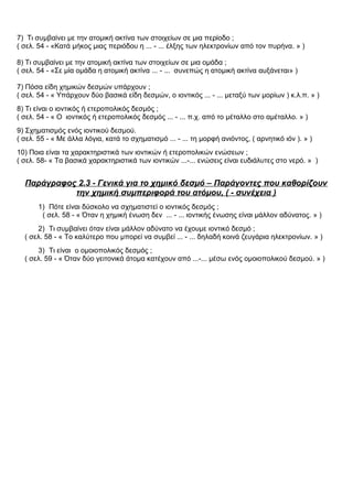 7) Τι συμβαίνει με την ατομική ακτίνα των στοιχείων σε μια περίοδο ;
( σελ. 54 - «Κατά μήκος μιας περιόδου η ... - ... έλξης των ηλεκτρονίων από τον πυρήνα. » )
8) Τι συμβαίνει με την ατομική ακτίνα των στοιχείων σε μια ομάδα ;
( σελ. 54 - «Σε μία ομάδα η ατομική ακτίνα ... - ... συνεπώς η ατομική ακτίνα αυξάνεται» )
7) Πόσα είδη χημικών δεσμών υπάρχουν ;
( σελ. 54 - « Υπάρχουν δύο βασικά είδη δεσμών, ο ιοντικός ... - ... μεταξύ των μορίων ) κ.λ.π. » )
8) Τι είναι ο ιοντικός ή ετεροπολικός δεσμός ;
( σελ. 54 - « Ο ιοντικός ή ετεροπολικός δεσμός ... - ... π.χ. από το μέταλλο στο αμέταλλο. » )
9) Σχηματισμός ενός ιοντικού δεσμού.
( σελ. 55 - « Με άλλα λόγια, κατά το σχηματισμό ... - ... τη μορφή ανιόντος, ( αρνητικό ιόν ). » )
10) Ποια είναι τα χαρακτηριστικά των ιοντικών ή ετεροπολικών ενώσεων ;
( σελ. 58- « Τα βασικά χαρακτηριστικά των ιοντικών ...-... ενώσεις είναι ευδιάλυτες στο νερό. » )
Παράγραφος 2.3 - Γενικά για το χημικό δεσμό – Παράγοντες που καθορίζουν
την χημική συμπεριφορά του ατόμου, ( - συνέχεια )
1) Πότε είναι δύσκολο να σχηματιστεί ο ιοντικός δεσμός ;
( σελ. 58 - « Όταν η χημική ένωση δεν ... - ... ιοντικής ένωσης είναι μάλλον αδύνατος. » )
2) Τι συμβαίνει όταν είναι μάλλον αδύνατο να έχουμε ιοντικό δεσμό ;
( σελ. 58 - « Το καλύτερο που μπορεί να συμβεί ... - ... δηλαδή κοινά ζευγάρια ηλεκτρονίων. » )
3) Τι είναι ο ομοιοπολικός δεσμός ;
( σελ. 59 - « Όταν δύο γειτονικά άτομα κατέχουν από ...-... μέσω ενός ομοιοπολικού δεσμού. » )
 