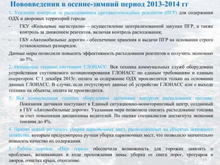 1. Усиление контроля за расходованием противогололедных реагентов (ПГР) для содержания
ОДХ и дворовых территорий города:
- ГКУ «Кольцевые магистрали» – осуществление централизованной закупки ПГР, а также
контроль за движением реагентов, включая контроль расходования;
- ГБУ «Автомобильные дороги» - обеспечение хранения и выдачи ПГР на основании строго
установленных разнарядок.
Данные меры позволили повысить эффективность расходования реагентов и получить экономию
до 5%.
2. Оснащение техники системами ГЛОНАСС. Вся техника коммунальных служб оборудована
устройствами спутникового позиционирования ГЛОНАСС по единым требованиям и единым
оператором. С 1 декабря 2013г. оплата за содержание ОДХ производится только на основании
данных ГЛОНАСС. В случае, если отсутствуют данные об устройстве ГЛОНАСС или о выходе
техники на объекты, оплата не производится.
3. Вся коммунальная техника оборудована датчиками контроля расходования топлива.
Показания датчиков поступают в Единый ситуационно-мониторинговый центр, созданный
в ГБУ «Автомобильные дороги». Указанная мера позволила снизить расходование топлива
за счет повышения дисциплины водителей. По оценке специалистов достигнута экономия
топлива до 4%.
4. Принят новый регламент уборки парковочных мест, расположенных на объектах дорожного
хозяйства, которым предусмотрена ручная уборка парковочных мест, что позволило значительно
повысить качество их содержания.
5. Работа портала «Наш город» обеспечила возможность для горожан заявлять о
проблемах, возникавших в ходе прохождения зимы: уборка от снега дорог, тротуаров и
дворов, очистка крыш, отопление.
Нововведения в осенне-зимний период 2013-2014 гг
15
 