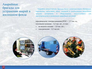 Аварийные
бригады для
устранения аварий в
жилищном фонде
Аварийно-диспетчерские бригады будут укомплектованы обученным
персоналом, средствами связи, техникой и необходимым аварийным
запасом материалов и оборудования, используемого для
предупреждения и ликвидации аварийных ситуаций:
передвижными электростанциями (ПЭС) – 2.2 тыс. ед.
тепловыми пушками – 3,2 тыс. шт., из них:
o на жидком топливе – 1,0 тыс. шт.;
o электрические – 2,2 тыс.шт.
1919
 