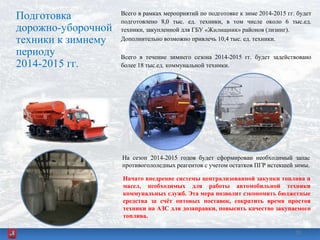 Подготовка
дорожно-уборочной
техники к зимнему
периоду
2014-2015 гг.
Всего в рамках мероприятий по подготовке к зиме 2014-2015 гг. будет
подготовлено 8,0 тыс. ед. техники, в том числе около 6 тыс.ед.
техники, закупленной для ГБУ «Жилищник» районов (лизинг).
Дополнительно возможно привлечь 10,4 тыс. ед. техники.
Всего в течение зимнего сезона 2014-2015 гг. будет задействовано
более 18 тыс.ед. коммунальной техники.
Начато внедрение системы централизованной закупки топлива и
масел, необходимых для работы автомобильной техники
коммунальных служб. Эта мера позволит сэкономить бюджетные
средства за счѐт оптовых поставок, сократить время простоя
техники на АЗС для дозаправки, повысить качество закупаемого
топлива.
На сезон 2014-2015 годов будет сформирован необходимый запас
противогололедных реагентов с учетом остатков ПГР истекшей зимы.
2020
 