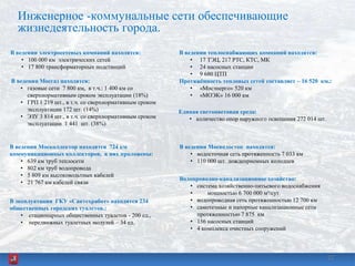 22
Инженерное -коммунальные сети обеспечивающие
жизнедеятельность города.
В ведении электросетевых компаний находятся:
• 100 000 км электрических сетей
• 17 800 трансформаторных подстанций
В ведении теплоснабжающих компаний находятся:
• 17 ТЭЦ, 217 РТС, КТС, МК
• 24 насосных станции
• 9 680 ЦТП
Протяжѐнность тепловых сетей составляет – 16 520 км.:
• «Мосэнерго» 520 км
• «МОЭК» 16 000 км
В ведении Мосгаз находятся:
• газовые сети 7 800 км, в т.ч.: 1 400 км со
сверхнормативным сроком эксплуатации (18%)
• ГРП 1 219 шт., в т.ч. со сверхнормативным сроком
эксплуатации 172 шт. (14%)
• ЭЗУ 3 814 шт., в т.ч. со сверхнормативным сроком
эксплуатации 1 441 шт. (38%)
Водопроводно-канализационное хозяйство:
• система хозяйственно-питьевого водоснабжения
• мощностью 6 700 000 м³/сут.
• водопроводная сеть протяженностью 12 700 км
• самотечные и напорные канализационные сети
протяженностью 7 875 км
• 156 насосных станций
• 4 комплекса очистных сооружений
В ведении Мосводосток находятся:
• водосточная сеть протяженность 7 033 км
• 110 000 шт. дождеприемных колодцев
В ведении Москоллектор находятся 724 км
коммуникационных коллекторов, в них проложены:
• 639 км труб теплосети
• 802 км труб водопровода
• 5 809 км высоковольтных кабелей
• 21 767 км кабелей связи
Единая светоцветовая среда:
• количество опор наружного освещения 272 014 шт.
В эксплуатации ГКУ «Сантехработ» находятся 234
общественных городских туалетов.:
• стационарных общественных туалетов - 200 ед.,
• передвижных туалетных модулей – 34 ед.
 