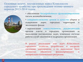 Основные задачи, поставленные перед Комплексом
городского хозяйства при прохождении осенне-зимнего
периода 2013-2014 годов:
• обеспечение бесперебойного функционирования
систем жизнеобеспечения;
• совершенствование сроков и качества уборки и
содержания дорог, городских территорий и
жилищного фонда;
• персональная ответственность руководителей
органов власти и городских организаций за
выполнение поставленных задач, изменение системы
работы служб заказчиков и подрядных организаций.
В рамках реализации этих задач Комплексом
городского хозяйства разработаны и внедрены
системные мероприятия, а их выполнение было
полностью обеспечено финансированием и
материально-техническими ресурсами.
3
 