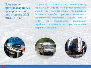 Проведение
противоаварийных
тренировок при
подготовке к ОЗП
2014-2015 гг.
В рамках подготовки к осенне-зимнему
периоду 2014-2015 гг. планируется проведение
учений на энергетических предприятиях.
Различные службы городского хозяйства -
департаменты, префектуры, управы, МЧС и
ГУВД на специальных тренировках
отработают взаимодействие при ликвидации
аварийных ситуаций.
3636
 