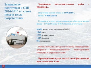 Завершение
подготовки к ОЗП
2014-2015 гг. сроки
подачи тепла
потребителям
Завершение подготовительных работ –
25.08.2014 г.
Подготовка к пуску тепла - к 15.09.2014 г.
Всего: 70 400 зданий
Готовность к пуску тепла социальных объектов и жилого
фонда – 1.09.2014 всего 41410 объектов, в том числе:
34 425 жилых дома (по данным МЖИ)
2 249 школ
2 375 детских садов
1 425 больниц
936 поликлиник
Работы начались и ведутся согласно утвержденным
графикам межведомственного взаимодействия
городских и окружных служб.
При нормативе пуска тепла 5 дней фактический
пуск составляет 3 дня.
3737
 