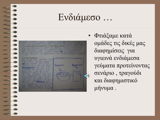 Ενδιάμεσο …
• Φτιάξαμε κατά
ομάδες τις δικές μας
διαφημίσεις για
υγιεινά ενδιάμεσα
γεύματα προτείνοντας
σενάριο , τραγούδι
και διαφημιστικό
μήνυμα .
 