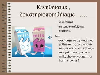 Κινηθήκαμε ,
δραστηριοποιηθήκαμε , ….
- Χορέψαμε
σε…αυστραλέζικα
πρότυπα,
και
ασκήσαμε τα αγγλικά μας
μαθαίνοντας το τραγούδι
του μιλκσέικ και την αξία
των γαλακτοκομικών –
milk, cheese, yougurt for
healthy bones !
 