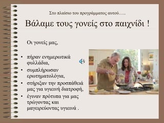 Στο πλαίσιο του προγράμματος αυτού…..
Βάλαμε τους γονείς στο παιχνίδι !
Οι γονείς μας,
• πήραν ενημερωτικά
φυλλάδια,
• συμπλήρωσαν
ερωτηματολόγια,
• στήριξαν την προσπάθειά
μας για υγιεινή διατροφή,
• έγιναν πρότυπα για μας
τρώγοντας και
μαγειρεύοντας υγιεινά .
 