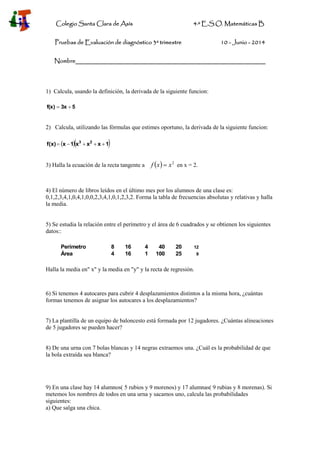 Colegio Santa Clara de Asís 4·º E.S.O. Matemáticas B
Pruebas de Evaluación de diagnóstico 3º trimestre 10 - Junio - 2014
Nombre________________________________________________________
1) Calcula, usando la definición, la derivada de la siguiente funcion:
53xf(x) 
2) Calcula, utilizando las fórmulas que estimes oportuno, la derivada de la siguiente funcion:
  1xxx1xf(x) 23

3) Halla la ecuación de la recta tangente a   2
xxf  en x = 2.
4) El número de libros leídos en el último mes por los alumnos de una clase es:
0,1,2,3,4,1,0,4,1,0,0,2,3,4,1,0,1,2,3,2. Forma la tabla de frecuencias absolutas y relativas y halla
la media.
5) Se estudia la relación entre el perímetro y el área de 6 cuadrados y se obtienen los siguientes
datos::
Perímetro 8 16 4 40 20 12
Área 4 16 1 100 25 9
Halla la media en" x" y la media en "y" y la recta de regresión.
6) Si tenemos 4 autocares para cubrir 4 desplazamientos distintos a la misma hora, ¿cuántas
formas tenemos de asignar los autocares a los desplazamientos?
7) La plantilla de un equipo de baloncesto está formada por 12 jugadores. ¿Cuántas alineaciones
de 5 jugadores se pueden hacer?
8) De una urna con 7 bolas blancas y 14 negras extraemos una. ¿Cuál es la probabilidad de que
la bola extraída sea blanca?
9) En una clase hay 14 alumnos( 5 rubios y 9 morenos) y 17 alumnas( 9 rubias y 8 morenas). Si
metemos los nombres de todos en una urna y sacamos uno, calcula las probabilidades
siguientes:
a) Que salga una chica.
 