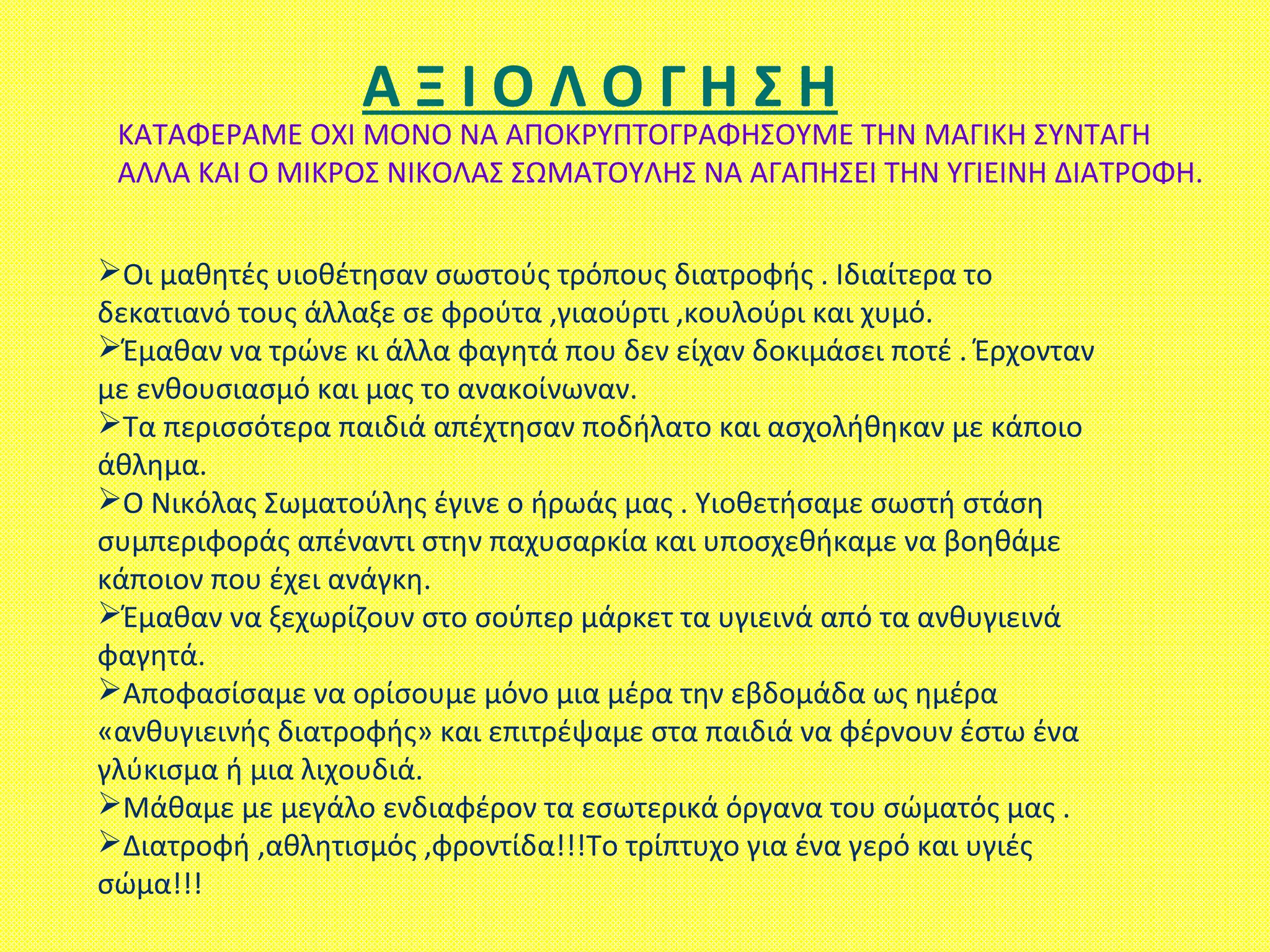 ΚΑΤΑΦΕΡΑΜΕ ΟΧΙ ΜΟΝΟ ΝΑ ΑΠΟΚΡΥΠΤΟΓΡΑΦΗΣΟΥΜΕ ΤΗΝ ΜΑΓΙΚΗ ΣΥΝΤΑΓΗ
ΑΛΛΑ ΚΑΙ Ο ΜΙΚΡΟΣ ΝΙΚΟΛΑΣ ΣΩΜΑΤΟΥΛΗΣ ΝΑ ΑΓΑΠΗΣΕΙ ΤΗΝ ΥΓΙΕΙΝΗ ΔΙΑΤΡΟΦΗ.
Οι μαθητές υιοθέτησαν σωστούς τρόπους διατροφής . Ιδιαίτερα το
δεκατιανό τους άλλαξε σε φρούτα ,γιαούρτι ,κουλούρι και χυμό.
Έμαθαν να τρώνε κι άλλα φαγητά που δεν είχαν δοκιμάσει ποτέ . Έρχονταν
με ενθουσιασμό και μας το ανακοίνωναν.
Τα περισσότερα παιδιά απέχτησαν ποδήλατο και ασχολήθηκαν με κάποιο
άθλημα.
Ο Νικόλας Σωματούλης έγινε ο ήρωάς μας . Υιοθετήσαμε σωστή στάση
συμπεριφοράς απέναντι στην παχυσαρκία και υποσχεθήκαμε να βοηθάμε
κάποιον που έχει ανάγκη.
Έμαθαν να ξεχωρίζουν στο σούπερ μάρκετ τα υγιεινά από τα ανθυγιεινά
φαγητά.
Αποφασίσαμε να ορίσουμε μόνο μια μέρα την εβδομάδα ως ημέρα
«ανθυγιεινής διατροφής» και επιτρέψαμε στα παιδιά να φέρνουν έστω ένα
γλύκισμα ή μια λιχουδιά.
Μάθαμε με μεγάλο ενδιαφέρον τα εσωτερικά όργανα του σώματός μας .
Διατροφή ,αθλητισμός ,φροντίδα!!!Το τρίπτυχο για ένα γερό και υγιές
σώμα!!!
Α Ξ Ι Ο Λ Ο Γ Η Σ Η
 