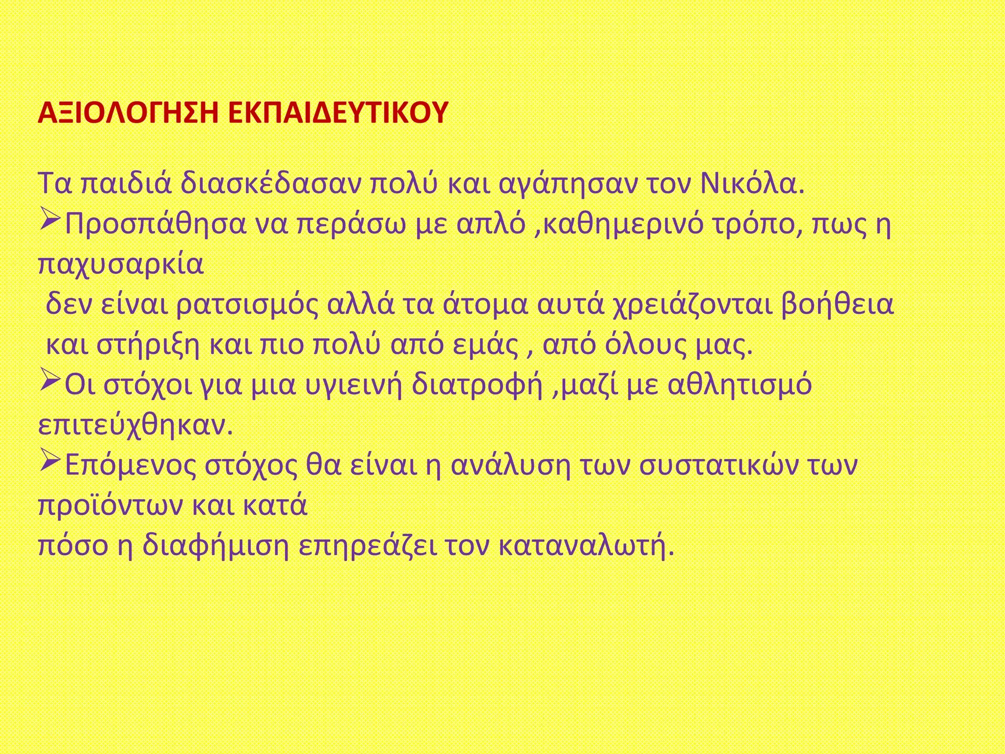 ΑΞΙΟΛΟΓΗΣΗ ΕΚΠΑΙΔΕΥΤΙΚΟΥ
Τα παιδιά διασκέδασαν πολύ και αγάπησαν τον Νικόλα.
Προσπάθησα να περάσω με απλό ,καθημερινό τρόπο, πως η
παχυσαρκία
δεν είναι ρατσισμός αλλά τα άτομα αυτά χρειάζονται βοήθεια
και στήριξη και πιο πολύ από εμάς , από όλους μας.
Οι στόχοι για μια υγιεινή διατροφή ,μαζί με αθλητισμό
επιτεύχθηκαν.
Επόμενος στόχος θα είναι η ανάλυση των συστατικών των
προϊόντων και κατά
πόσο η διαφήμιση επηρεάζει τον καταναλωτή.
 