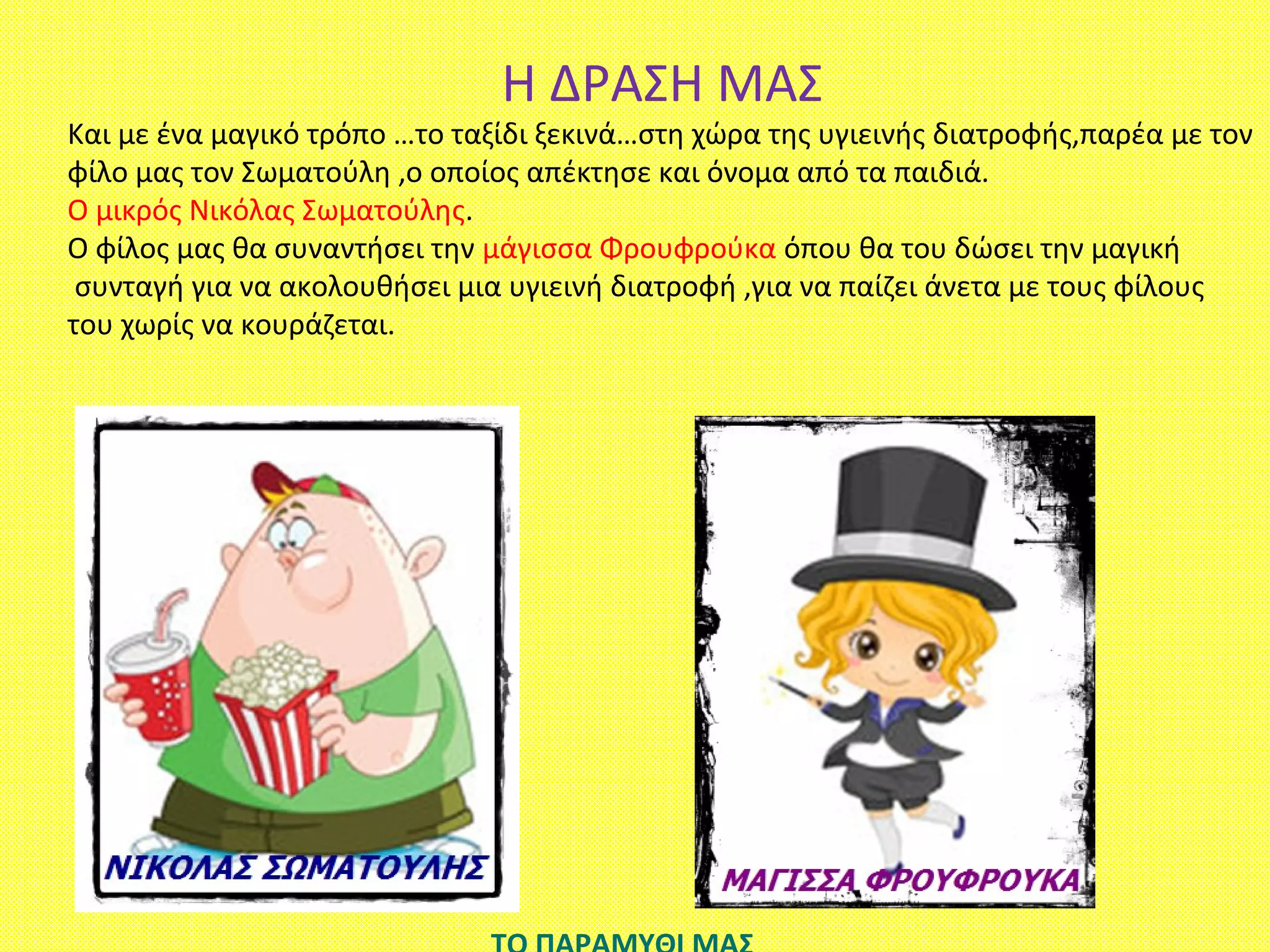 Η ΔΡΑΣΗ ΜΑΣ
Και με ένα μαγικό τρόπο …το ταξίδι ξεκινά…στη χώρα της υγιεινής διατροφής,παρέα με τον
φίλο μας τον Σωματούλη ,ο οποίος απέκτησε και όνομα από τα παιδιά.
Ο μικρός Νικόλας Σωματούλης.
Ο φίλος μας θα συναντήσει την μάγισσα Φρουφρούκα όπου θα του δώσει την μαγική
συνταγή για να ακολουθήσει μια υγιεινή διατροφή ,για να παίζει άνετα με τους φίλους
του χωρίς να κουράζεται.
 