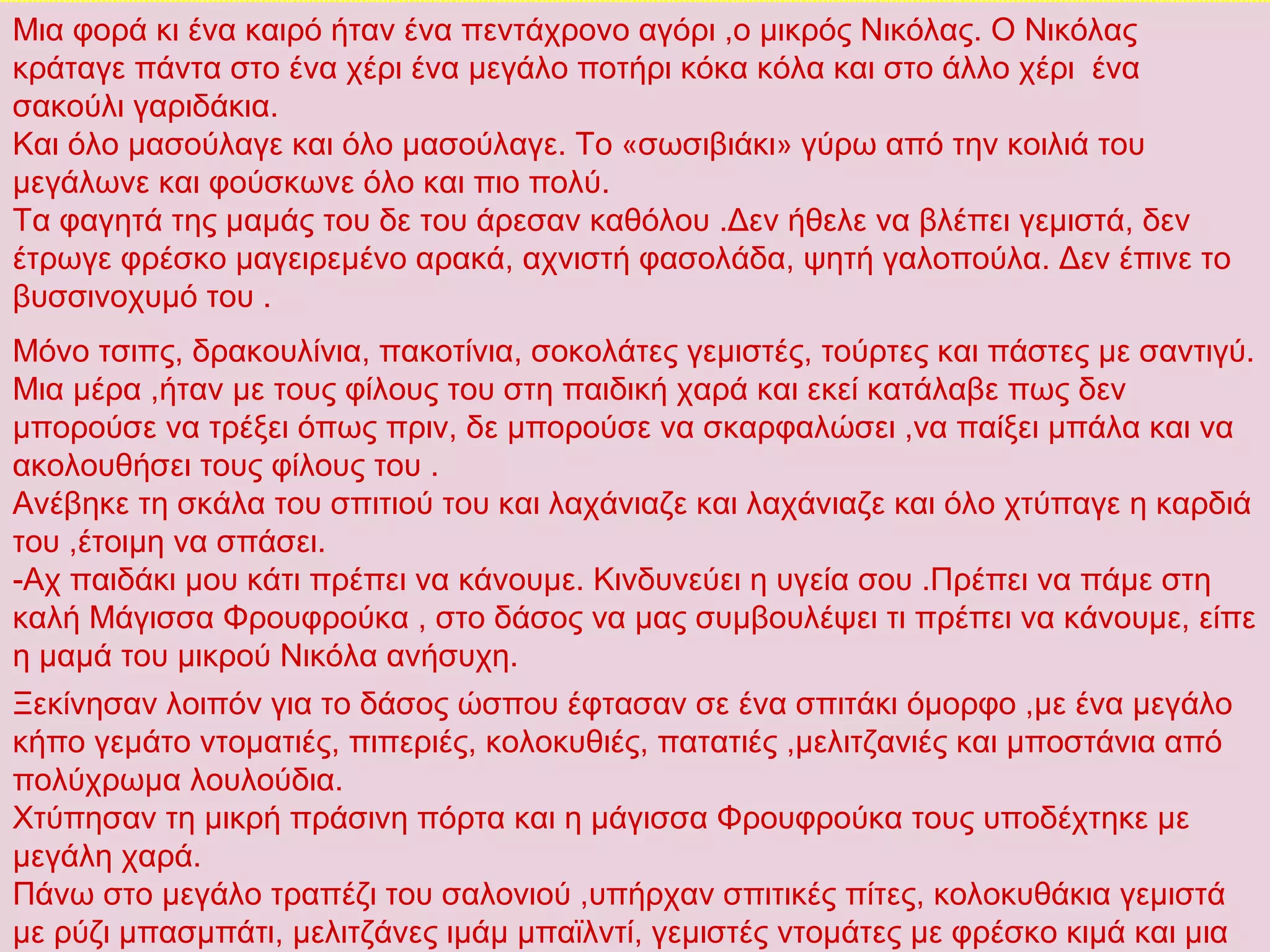 Μια φορά κι ένα καιρό ήταν ένα πεντάχρονο αγόρι ,ο μικρός Νικόλας. Ο Νικόλας
κράταγε πάντα στο ένα χέρι ένα μεγάλο ποτήρι κόκα κόλα και στο άλλο χέρι ένα
σακούλι γαριδάκια.
Και όλο μασούλαγε και όλο μασούλαγε. Το «σωσιβιάκι» γύρω από την κοιλιά του
μεγάλωνε και φούσκωνε όλο και πιο πολύ.
Τα φαγητά της μαμάς του δε του άρεσαν καθόλου .Δεν ήθελε να βλέπει γεμιστά, δεν
έτρωγε φρέσκο μαγειρεμένο αρακά, αχνιστή φασολάδα, ψητή γαλοπούλα. Δεν έπινε το
βυσσινοχυμό του .
Μόνο τσιπς, δρακουλίνια, πακοτίνια, σοκολάτες γεμιστές, τούρτες και πάστες με σαντιγύ.
Μια μέρα ,ήταν με τους φίλους του στη παιδική χαρά και εκεί κατάλαβε πως δεν
μπορούσε να τρέξει όπως πριν, δε μπορούσε να σκαρφαλώσει ,να παίξει μπάλα και να
ακολουθήσει τους φίλους του .
Ανέβηκε τη σκάλα του σπιτιού του και λαχάνιαζε και λαχάνιαζε και όλο χτύπαγε η καρδιά
του ,έτοιμη να σπάσει.
-Αχ παιδάκι μου κάτι πρέπει να κάνουμε. Κινδυνεύει η υγεία σου .Πρέπει να πάμε στη
καλή Μάγισσα Φρουφρούκα , στο δάσος να μας συμβουλέψει τι πρέπει να κάνουμε, είπε
η μαμά του μικρού Νικόλα ανήσυχη.
Ξεκίνησαν λοιπόν για το δάσος ώσπου έφτασαν σε ένα σπιτάκι όμορφο ,με ένα μεγάλο
κήπο γεμάτο ντοματιές, πιπεριές, κολοκυθιές, πατατιές ,μελιτζανιές και μποστάνια από
πολύχρωμα λουλούδια.
Χτύπησαν τη μικρή πράσινη πόρτα και η μάγισσα Φρουφρούκα τους υποδέχτηκε με
μεγάλη χαρά.
Πάνω στο μεγάλο τραπέζι του σαλονιού ,υπήρχαν σπιτικές πίτες, κολοκυθάκια γεμιστά
με ρύζι μπασμπάτι, μελιτζάνες ιμάμ μπαϊλντί, γεμιστές ντομάτες με φρέσκο κιμά και μια
 