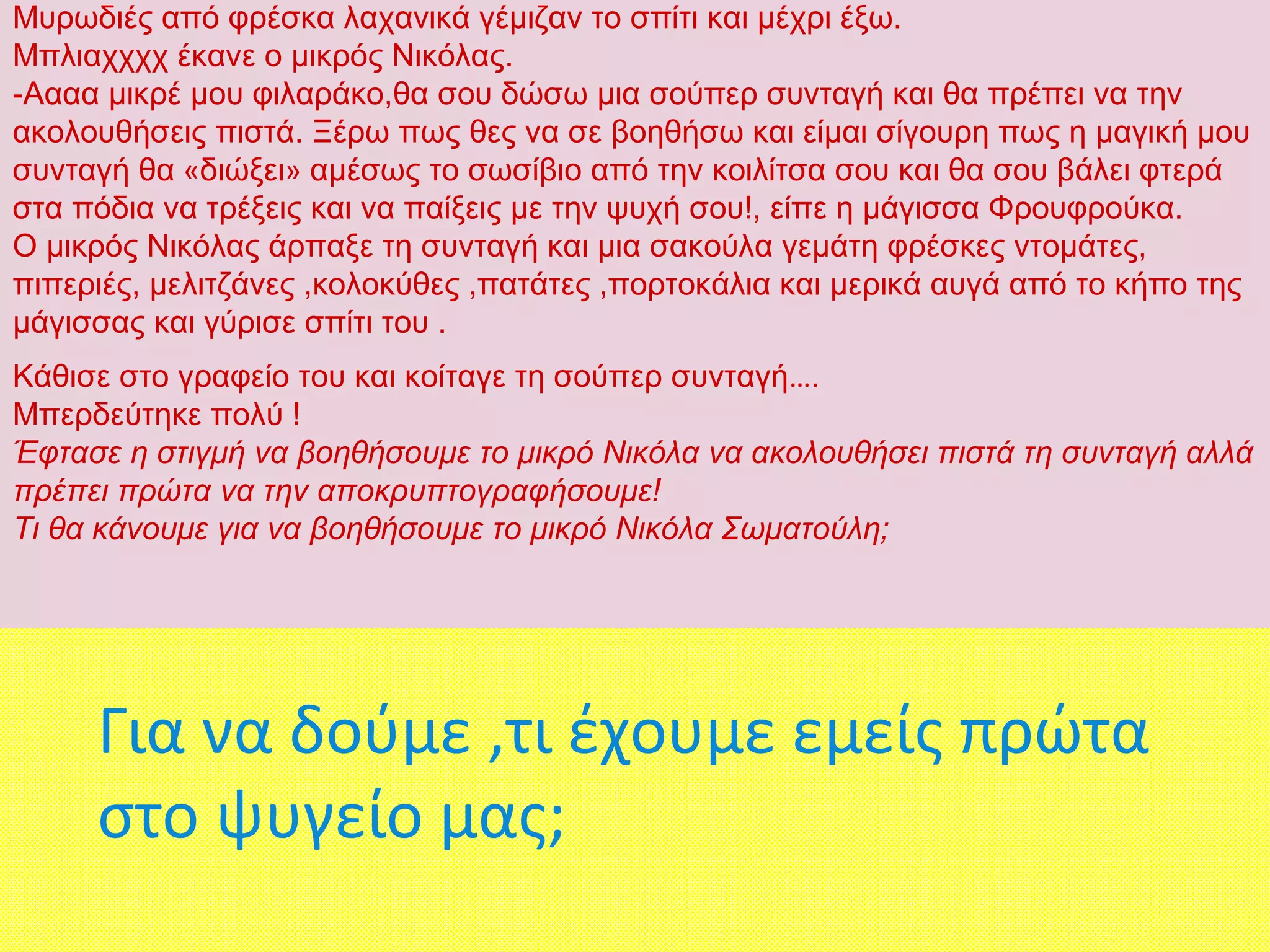 Μυρωδιές από φρέσκα λαχανικά γέμιζαν το σπίτι και μέχρι έξω.
Μπλιαχχχχ έκανε ο μικρός Νικόλας.
-Αααα μικρέ μου φιλαράκο,θα σου δώσω μια σούπερ συνταγή και θα πρέπει να την
ακολουθήσεις πιστά. Ξέρω πως θες να σε βοηθήσω και είμαι σίγουρη πως η μαγική μου
συνταγή θα «διώξει» αμέσως το σωσίβιο από την κοιλίτσα σου και θα σου βάλει φτερά
στα πόδια να τρέξεις και να παίξεις με την ψυχή σου!, είπε η μάγισσα Φρουφρούκα.
Ο μικρός Νικόλας άρπαξε τη συνταγή και μια σακούλα γεμάτη φρέσκες ντομάτες,
πιπεριές, μελιτζάνες ,κολοκύθες ,πατάτες ,πορτοκάλια και μερικά αυγά από το κήπο της
μάγισσας και γύρισε σπίτι του .
Κάθισε στο γραφείο του και κοίταγε τη σούπερ συνταγή….
Μπερδεύτηκε πολύ !
Έφτασε η στιγμή να βοηθήσουμε το μικρό Νικόλα να ακολουθήσει πιστά τη συνταγή αλλά
πρέπει πρώτα να την αποκρυπτογραφήσουμε!
Τι θα κάνουμε για να βοηθήσουμε το μικρό Νικόλα Σωματούλη;
Για να δούμε ,τι έχουμε εμείς πρώτα
στο ψυγείο μας;
 