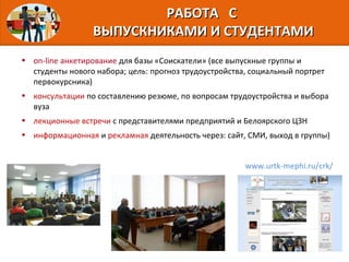 • on-line анкетирование для базы «Соискатели» (все выпускные группы и
студенты нового набора; цель: прогноз трудоустройства, социальный портрет
первокурсника)
• консультации по составлению резюме, по вопросам трудоустройства и выбора
вуза
• лекционные встречи с представителями предприятий и Белоярского ЦЗН
• информационная и рекламная деятельность через: сайт, СМИ, выход в группы)
РАБОТА СРАБОТА С
ВЫПУСКНИКАМИ И СТУДЕНТАМИВЫПУСКНИКАМИ И СТУДЕНТАМИ
www.urtk-mephi.ru/crk/
 
