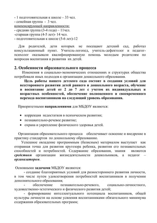 - 1 подготовительная к школе – 33 чел.
- семейная группа - 3 чел.
компенсирующей направленности:
- средняя группа (3-4 года) – 11чел.
-старшая группа (4-5 лет)- 14 чел.
- подготовительная к школе (5-6 лет)-12
Для родителей, дети которых не посещают детский сад, работал
консультационный пункт. Учитель-логопед, учитель-дефектолог и педагог-
психолог оказывали квалифицированную помощь молодым родителям по
вопросам воспитания и развития их детей.
2. Особенности образовательного процесса
Изменения в социально-экономических отношениях и структурах общества
потребовали иных подходов к организации дошкольного образования.
Цель работы нашего детского сада состоит в создании условий для
всестороннего развития детей раннего и дошкольного возраста, обучение
и воспитание детей от 2 до 7 лет с учетом их индивидуальных и
возрастных особенностей, обеспечение полноценного и своевременного
перехода воспитанников на следующий уровень образования.
Приоритетными направлениями для МБДОУ являются:
• коррекция недостатков в психическом развитии;
• познавательно-речевое развитие;
• охрана и укрепление физического здоровья детей.
Организация образовательного процесса обеспечивает освоение и внедрение в
практику стандартов по дошкольному образованию.
Успешное овладение программным (базисным) материалом выступает как
отправная точка для развития кругозора ребенка, развития его познавательных
способностей и потребностей. Содержание образования, знания являются
средством организации жизнедеятельности дошкольников, а педагог –
организатором.
Основными задачами МБДОУ являются:
- создание благоприятных условий для разностороннего развития личности,
в том числе путем удовлетворения потребностей воспитанников в получении
дополнительного образования;
- обеспечение познавательно-речевого, социально-личностного,
художественно-эстетического и физического развития детей;
- формирование интеллектуального потенциала воспитанников, общей
культуры личности на основе усвоения воспитанниками обязательного минимума
содержания образовательных программ;
 