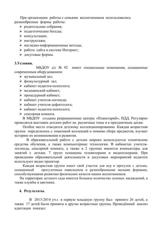При организации работы с семьями воспитанников использовались
разнообразные формы работы:
 родительские собрания;
 педагогические беседы;
 консультации;
 инструктажи;
 наглядно-информационные методы;
 работа сайта в системе Интернет;
 досуговые формы.
3.Условия.
МБДОУ д/с № 92 имеет специальные помещения, оснащенные
современным оборудованием:
 музыкальный зал;
 физкультурный зал;
 кабинет педагога-психолога;
 медицинский кабинет;
 процедурный кабинет;
 кабинет учителя-логопеда;
 кабинет учителя-дефектолога;
 кабинет педагога-психолога;
 сенсорная комната.
В МБДОУ созданы рекреационные центры «Планетарий», ПДД. Регулярно
проводятся выставки детских работ на различные темы и к праздничным датам.
Особое место отводится детскому коллекционированию. Каждая возрастная
группа определилось с тематикой коллекций и помимо сбора предметов, изучает
историю их возникновения и развития.
В образовательной работе с детьми широко используются технические
средства обучения, а также компьютерные технологии. В кабинетах учителя-
логопеда, сенсорной комнате, а также в 2 группах имеются компьютеры для
занятий с детьми. 7 групп оснащены телевизорами и видеоплеерами. При
проведении образовательной деятельности и досуговых мероприятий педагоги
используют видео проектор.
Каждая возрастная группа имеет свой участок для игр и прогулок с детьми,
оснащенный прогулочным павильоном и разнообразными малыми формами,
способствующими развитию физических качеств наших воспитанников.
На территории детского сада имеется большое количество зеленых насаждений, а
также клумбы и цветники.
4. Результаты.
В 2013-2014 уч.г. в первую младшую группу был принято 26 детей, а
также 17 детей были приняты в другие возрастные группы. Проведённый анализ
адаптации показал:
 