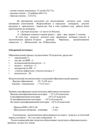 - легкая степень адаптации у 13 детей (34,3 %)
- средняя степень – 23 ребёнка (60,5 %)
- тяжелая степень – 2 (5,2%)
На протяжении последних лет воспитанники детского сада стали
активными участниками Всероссийских и городских конкурсов детских
рисунков и прикладного творчества. Так в этом учебном году работы были
представлены на конкурсы:
 «Лучшая поделка» - (1 место по России);
 «Здоровье планеты в наших руках» - гран – при, лауреат 1 степени
В этом году педагоги детского сада принимали активное участие в
экологическом проекте «Спасем урочище Черепаха», организованном
совместно с библиотекой им. И Василенко.
5.Кадровый потенциал.
Образовательный процесс осуществляют 28 педагогов, среди них:
• заведующий -1;
• зам.зав. по ВМР –1;
• музыкальный руководитель – 1;
• педагог – психолог –1;
• инструктор по ФК - 1;
• учитель-дефектолог, учитель-логопед- 3
• воспитатели – 20.
Педагогический коллектив имеет следующий образовательный уровень:
Высшее образование - 93 % (26 чел.)
Среднее - специальное - 7 % (2 чел.)
Уровень квалификации педагогических работников составляет:
Высшая квалификационная категория - 32 % (9 педагогов)
I квалификационная категория -18 % (5 педагога)
II квалификационная категория -14 % (4 педагога)
Не имеют квалификационной категории -36 % (9 педагогов)
Прошли КПК в 2013-14г. – 4 чел.
Прослушали авторские семинары - 3 чел.
Соотношение воспитанников приходящихся на одного педагога за отчетный
период составило – 10, а на одно сотрудника – 4.
Тесное взаимодействие педагогов обеспечивает целостность образовательного
процесса на всех его этапах.
 