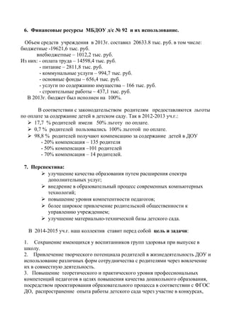 6. Финансовые ресурсы МБДОУ д/с № 92 и их использование.
Объем средств учреждения в 2013г. составил 20633.8 тыс. руб. в том числе:
бюджетные -19621,6 тыс. руб.
внебюджетные – 1012,2 тыс. руб.
Из них: - оплата труда – 14598,4 тыс. руб.
- питание – 2811,8 тыс. руб.
- коммунальные услуги – 994,7 тыс. руб.
- основные фонды – 656,4 тыс. руб.
- услуги по содержанию имущества – 166 тыс. руб.
- строительные работы – 437,1 тыс. руб.
В 2013г. бюджет был исполнен на 100%.
В соответствии с законодательством родителям предоставляются льготы
по оплате за содержание детей в детском саду. Так в 2012-2013 уч.г.:
 17,7 % родителей имели 50% льготу по оплате.
 0,7 % родителей пользовались 100% льготой по оплате.
 98,8 % родителей получают компенсацию за содержание детей в ДОУ
- 20% компенсация – 135 родителя
- 50% компенсация –101 родителей
- 70% компенсация – 14 родителей.
7. Перспектива:
 улучшение качества образования путем расширения спектра
дополнительных услуг;
 внедрение в образовательный процесс современных компьютерных
технологий;
 повышение уровня компетентности педагогов;
 более широкое привлечение родительской общественности к
управлению учреждением;
 улучшение материально-технической базы детского сада.
В 2014-2015 уч.г. наш коллектив ставит перед собой цель и задачи:
1. Сохранение имеющихся у воспитанников групп здоровья при выпуске в
школу.
2. Привлечение творческого потенциала родителей в жизнедеятельность ДОУ и
использование различных форм сотрудничества с родителями через вовлечение
их в совместную деятельность.
3. Повышение теоретического и практического уровня профессиональных
компетенций педагогов в целях повышения качества дошкольного образования,
посредством проектирования образовательного процесса в соответствии с ФГОС
ДО, распространение опыта работы детского сада через участие в конкурсах,
 