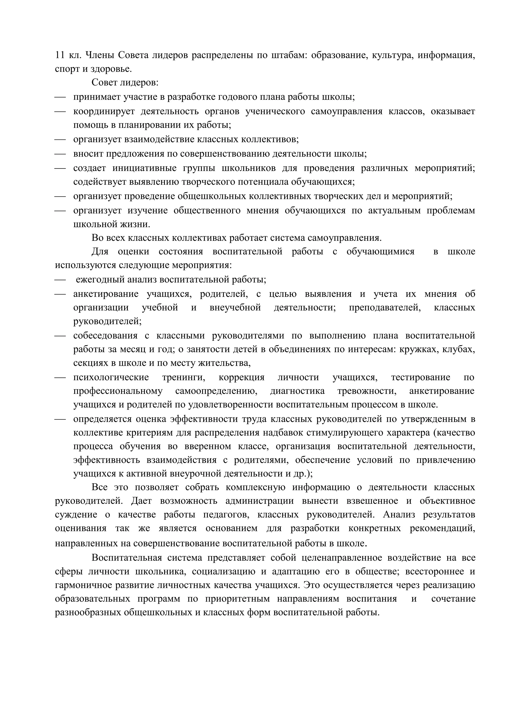 11 кл. Члены Совета лидеров распределены по штабам: образование, культура, информация, 
спорт и здоровье. 
Совет лидеров: 
 принимает участие в разработке годового плана работы школы; 
 координирует деятельность органов ученического самоуправления классов, оказывает 
помощь в планировании их работы; 
 организует взаимодействие классных коллективов; 
 вносит предложения по совершенствованию деятельности школы; 
 создает инициативные группы школьников для проведения различных мероприятий; 
содействует выявлению творческого потенциала обучающихся; 
 организует проведение общешкольных коллективных творческих дел и мероприятий; 
 организует изучение общественного мнения обучающихся по актуальным проблемам 
школьной жизни. 
Во всех классных коллективах работает система самоуправления. 
Для оценки состояния воспитательной работы с обучающимися в школе 
используются следующие мероприятия: 
 ежегодный анализ воспитательной работы; 
 анкетирование учащихся, родителей, с целью выявления и учета их мнения об 
организации учебной и внеучебной деятельности; преподавателей, классных 
руководителей; 
 собеседования с классными руководителями по выполнению плана воспитательной 
работы за месяц и год; о занятости детей в объединениях по интересам: кружках, клубах, 
секциях в школе и по месту жительства, 
 психологические тренинги, коррекция личности учащихся, тестирование по 
профессиональному самоопределению, диагностика тревожности, анкетирование 
учащихся и родителей по удовлетворенности воспитательным процессом в школе. 
 определяется оценка эффективности труда классных руководителей по утвержденным в 
коллективе критериям для распределения надбавок стимулирующего характера (качество 
процесса обучения во вверенном классе, организация воспитательной деятельности, 
эффективность взаимодействия с родителями, обеспечение условий по привлечению 
учащихся к активной внеурочной деятельности и др.); 
Все это позволяет собрать комплексную информацию о деятельности классных 
руководителей. Дает возможность администрации вынести взвешенное и объективное 
суждение о качестве работы педагогов, классных руководителей. Анализ результатов 
оценивания так же является основанием для разработки конкретных рекомендаций, 
направленных на совершенствование воспитательной работы в школе. 
Воспитательная система представляет собой целенаправленное воздействие на все 
сферы личности школьника, социализацию и адаптацию его в обществе; всестороннее и 
гармоничное развитие личностных качества учащихся. Это осуществляется через реализацию 
образовательных программ по приоритетным направлениям воспитания и сочетание 
разнообразных общешкольных и классных форм воспитательной работы. 
 