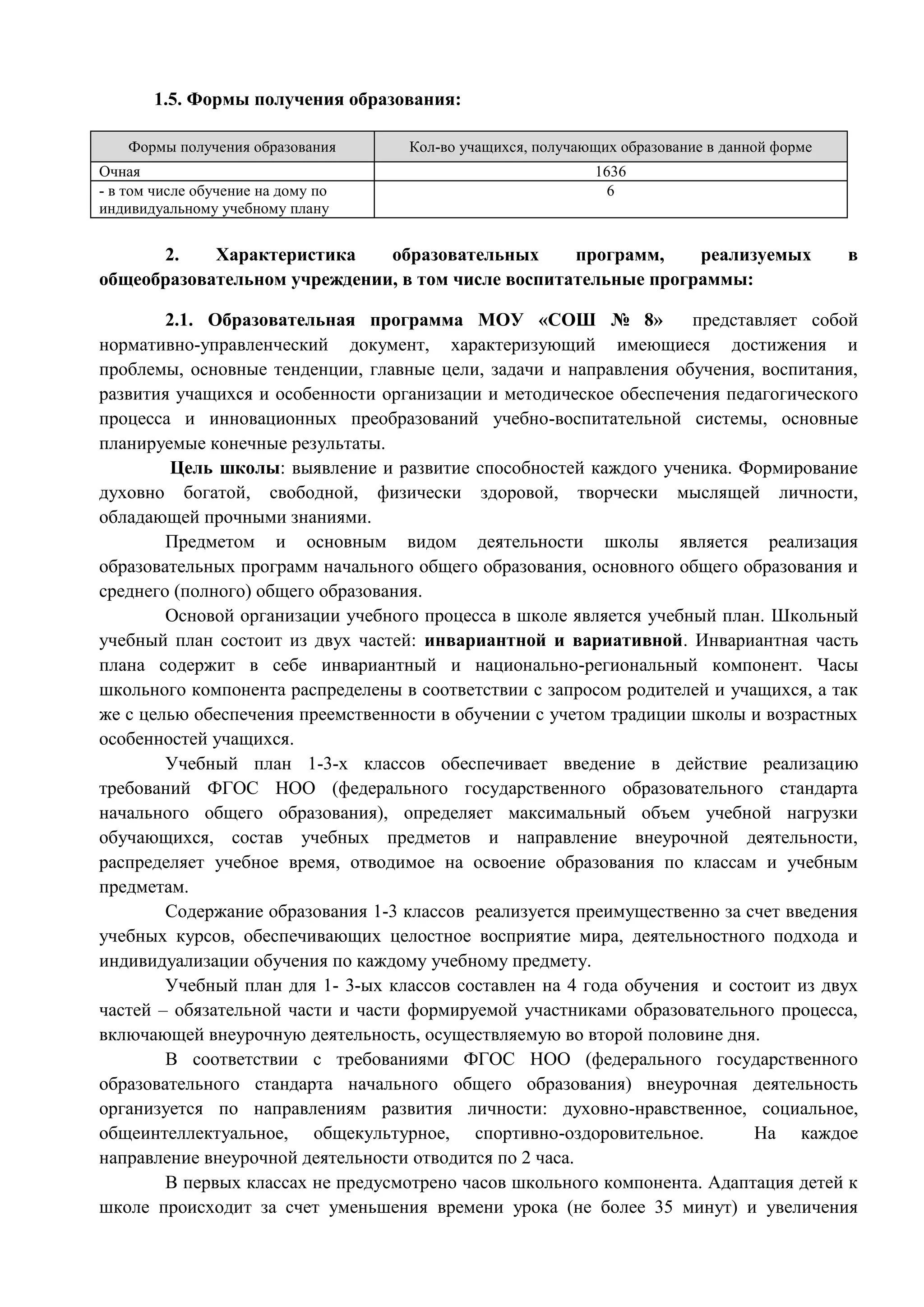 1.5. Формы получения образования: 
Формы получения образования Кол-во учащихся, получающих образование в данной форме 
Очная 1636 
- в том числе обучение на дому по 
6 
индивидуальному учебному плану 
2. Характеристика образовательных программ, реализуемых в 
общеобразовательном учреждении, в том числе воспитательные программы: 
2.1. Образовательная программа МОУ «СОШ № 8» представляет собой 
нормативно-управленческий документ, характеризующий имеющиеся достижения и 
проблемы, основные тенденции, главные цели, задачи и направления обучения, воспитания, 
развития учащихся и особенности организации и методическое обеспечения педагогического 
процесса и инновационных преобразований учебно-воспитательной системы, основные 
планируемые конечные результаты. 
Цель школы: выявление и развитие способностей каждого ученика. Формирование 
духовно богатой, свободной, физически здоровой, творчески мыслящей личности, 
обладающей прочными знаниями. 
Предметом и основным видом деятельности школы является реализация 
образовательных программ начального общего образования, основного общего образования и 
среднего (полного) общего образования. 
Основой организации учебного процесса в школе является учебный план. Школьный 
учебный план состоит из двух частей: инвариантной и вариативной. Инвариантная часть 
плана содержит в себе инвариантный и национально-региональный компонент. Часы 
школьного компонента распределены в соответствии с запросом родителей и учащихся, а так 
же с целью обеспечения преемственности в обучении с учетом традиции школы и возрастных 
особенностей учащихся. 
Учебный план 1-3-х классов обеспечивает введение в действие реализацию 
требований ФГОС НОО (федерального государственного образовательного стандарта 
начального общего образования), определяет максимальный объем учебной нагрузки 
обучающихся, состав учебных предметов и направление внеурочной деятельности, 
распределяет учебное время, отводимое на освоение образования по классам и учебным 
предметам. 
Содержание образования 1-3 классов реализуется преимущественно за счет введения 
учебных курсов, обеспечивающих целостное восприятие мира, деятельностного подхода и 
индивидуализации обучения по каждому учебному предмету. 
Учебный план для 1- 3-ых классов составлен на 4 года обучения и состоит из двух 
частей – обязательной части и части формируемой участниками образовательного процесса, 
включающей внеурочную деятельность, осуществляемую во второй половине дня. 
В соответствии с требованиями ФГОС НОО (федерального государственного 
образовательного стандарта начального общего образования) внеурочная деятельность 
организуется по направлениям развития личности: духовно-нравственное, социальное, 
общеинтеллектуальное, общекультурное, спортивно-оздоровительное. На каждое 
направление внеурочной деятельности отводится по 2 часа. 
В первых классах не предусмотрено часов школьного компонента. Адаптация детей к 
школе происходит за счет уменьшения времени урока (не более 35 минут) и увеличения 
 