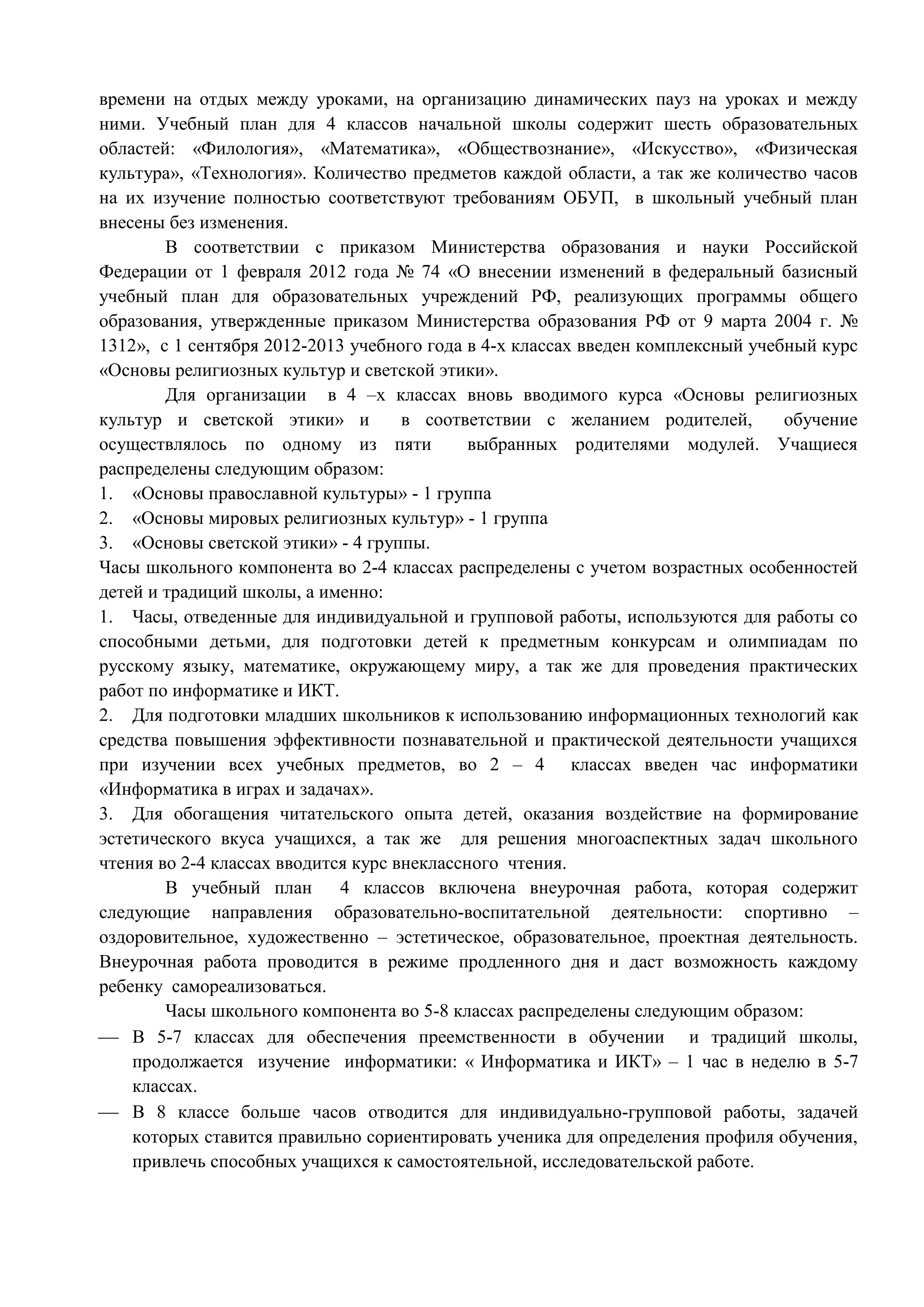 времени на отдых между уроками, на организацию динамических пауз на уроках и между 
ними. Учебный план для 4 классов начальной школы содержит шесть образовательных 
областей: «Филология», «Математика», «Обществознание», «Искусство», «Физическая 
культура», «Технология». Количество предметов каждой области, а так же количество часов 
на их изучение полностью соответствуют требованиям ОБУП, в школьный учебный план 
внесены без изменения. 
В соответствии с приказом Министерства образования и науки Российской 
Федерации от 1 февраля 2012 года № 74 «О внесении изменений в федеральный базисный 
учебный план для образовательных учреждений РФ, реализующих программы общего 
образования, утвержденные приказом Министерства образования РФ от 9 марта 2004 г. № 
1312», с 1 сентября 2012-2013 учебного года в 4-х классах введен комплексный учебный курс 
«Основы религиозных культур и светской этики». 
Для организации в 4 –х классах вновь вводимого курса «Основы религиозных 
культур и светской этики» и в соответствии с желанием родителей, обучение 
осуществлялось по одному из пяти выбранных родителями модулей. Учащиеся 
распределены следующим образом: 
1. «Основы православной культуры» - 1 группа 
2. «Основы мировых религиозных культур» - 1 группа 
3. «Основы светской этики» - 4 группы. 
Часы школьного компонента во 2-4 классах распределены с учетом возрастных особенностей 
детей и традиций школы, а именно: 
1. Часы, отведенные для индивидуальной и групповой работы, используются для работы со 
способными детьми, для подготовки детей к предметным конкурсам и олимпиадам по 
русскому языку, математике, окружающему миру, а так же для проведения практических 
работ по информатике и ИКТ. 
2. Для подготовки младших школьников к использованию информационных технологий как 
средства повышения эффективности познавательной и практической деятельности учащихся 
при изучении всех учебных предметов, во 2 – 4 классах введен час информатики 
«Информатика в играх и задачах». 
3. Для обогащения читательского опыта детей, оказания воздействие на формирование 
эстетического вкуса учащихся, а так же для решения многоаспектных задач школьного 
чтения во 2-4 классах вводится курс внеклассного чтения. 
В учебный план 4 классов включена внеурочная работа, которая содержит 
следующие направления образовательно-воспитательной деятельности: спортивно – 
оздоровительное, художественно – эстетическое, образовательное, проектная деятельность. 
Внеурочная работа проводится в режиме продленного дня и даст возможность каждому 
ребенку самореализоваться. 
Часы школьного компонента во 5-8 классах распределены следующим образом: 
 В 5-7 классах для обеспечения преемственности в обучении и традиций школы, 
продолжается изучение информатики: « Информатика и ИКТ» – 1 час в неделю в 5-7 
классах. 
 В 8 классе больше часов отводится для индивидуально-групповой работы, задачей 
которых ставится правильно сориентировать ученика для определения профиля обучения, 
привлечь способных учащихся к самостоятельной, исследовательской работе. 
 