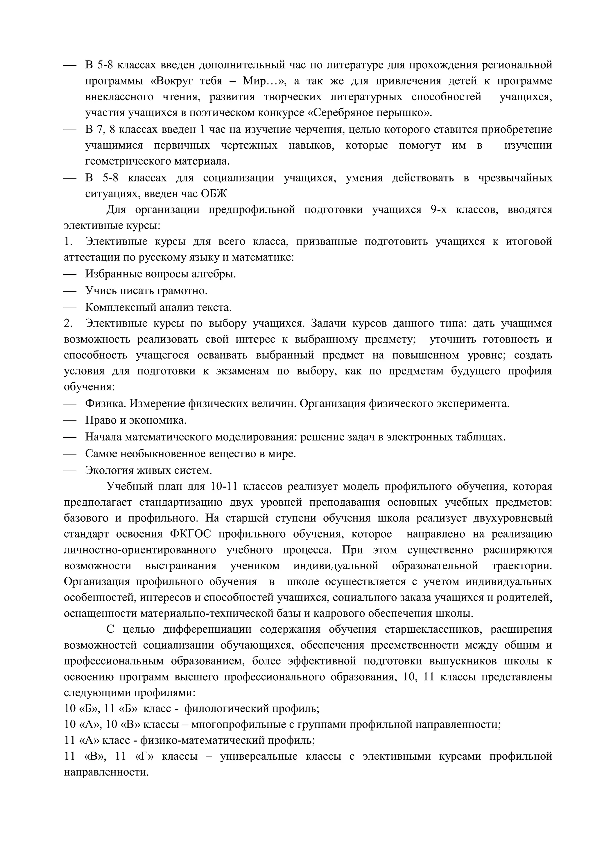  В 5-8 классах введен дополнительный час по литературе для прохождения региональной 
программы «Вокруг тебя – Мир…», а так же для привлечения детей к программе 
внеклассного чтения, развития творческих литературных способностей учащихся, 
участия учащихся в поэтическом конкурсе «Серебряное перышко». 
 В 7, 8 классах введен 1 час на изучение черчения, целью которого ставится приобретение 
учащимися первичных чертежных навыков, которые помогут им в изучении 
геометрического материала. 
 В 5-8 классах для социализации учащихся, умения действовать в чрезвычайных 
ситуациях, введен час ОБЖ 
Для организации предпрофильной подготовки учащихся 9-х классов, вводятся 
элективные курсы: 
1. Элективные курсы для всего класса, призванные подготовить учащихся к итоговой 
аттестации по русскому языку и математике: 
 Избранные вопросы алгебры. 
 Учись писать грамотно. 
 Комплексный анализ текста. 
2. Элективные курсы по выбору учащихся. Задачи курсов данного типа: дать учащимся 
возможность реализовать свой интерес к выбранному предмету; уточнить готовность и 
способность учащегося осваивать выбранный предмет на повышенном уровне; создать 
условия для подготовки к экзаменам по выбору, как по предметам будущего профиля 
обучения: 
 Физика. Измерение физических величин. Организация физического эксперимента. 
 Право и экономика. 
 Начала математического моделирования: решение задач в электронных таблицах. 
 Самое необыкновенное вещество в мире. 
 Экология живых систем. 
Учебный план для 10-11 классов реализует модель профильного обучения, которая 
предполагает стандартизацию двух уровней преподавания основных учебных предметов: 
базового и профильного. На старшей ступени обучения школа реализует двухуровневый 
стандарт освоения ФКГОС профильного обучения, которое направлено на реализацию 
личностно-ориентированного учебного процесса. При этом существенно расширяются 
возможности выстраивания учеником индивидуальной образовательной траектории. 
Организация профильного обучения в школе осуществляется с учетом индивидуальных 
особенностей, интересов и способностей учащихся, социального заказа учащихся и родителей, 
оснащенности материально-технической базы и кадрового обеспечения школы. 
С целью дифференциации содержания обучения старшеклассников, расширения 
возможностей социализации обучающихся, обеспечения преемственности между общим и 
профессиональным образованием, более эффективной подготовки выпускников школы к 
освоению программ высшего профессионального образования, 10, 11 классы представлены 
следующими профилями: 
10 «Б», 11 «Б» класс - филологический профиль; 
10 «А», 10 «В» классы – многопрофильные с группами профильной направленности; 
11 «А» класс - физико-математический профиль; 
11 «В», 11 «Г» классы – универсальные классы с элективными курсами профильной 
направленности. 
 