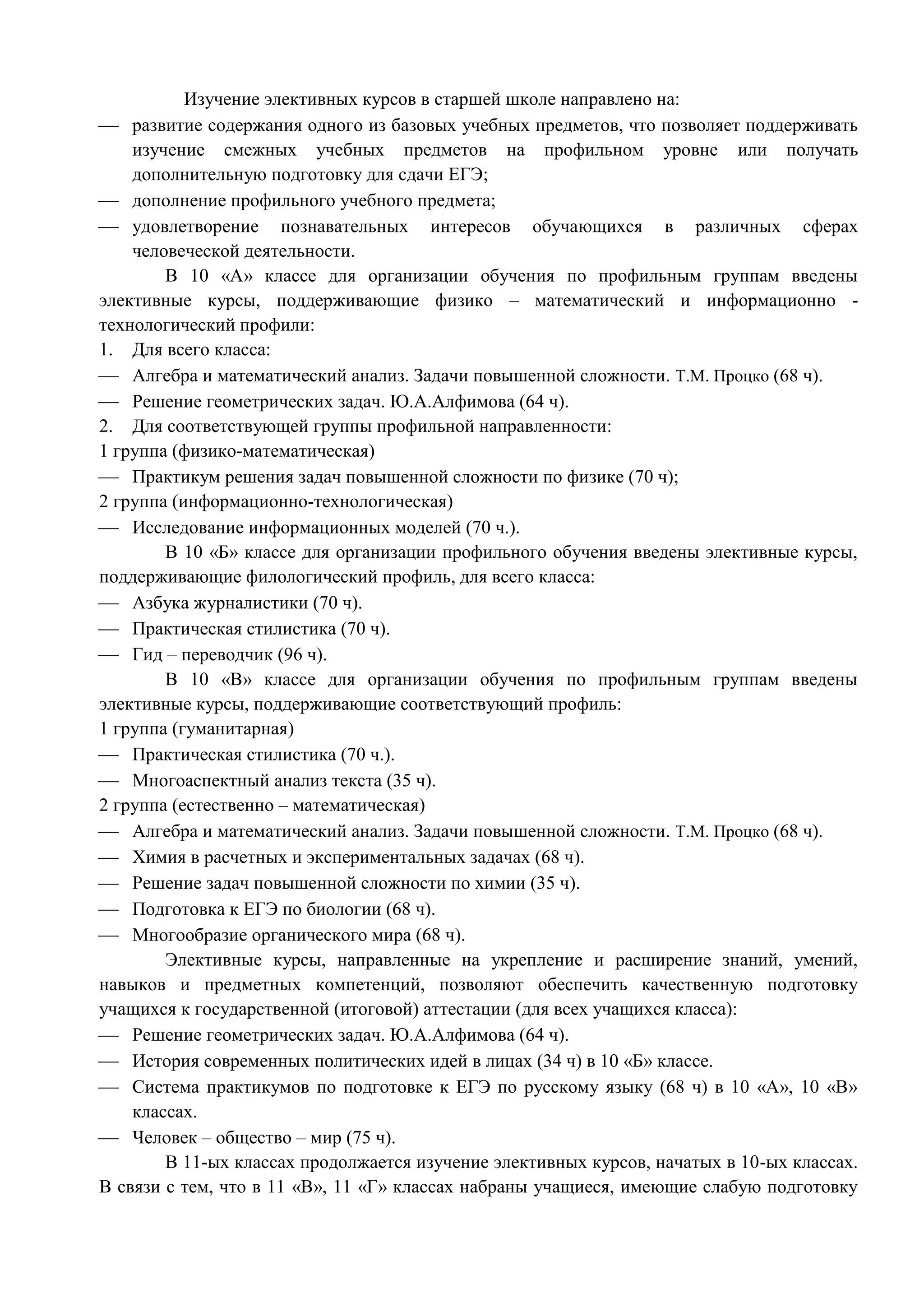 Изучение элективных курсов в старшей школе направлено на: 
 развитие содержания одного из базовых учебных предметов, что позволяет поддерживать 
изучение смежных учебных предметов на профильном уровне или получать 
дополнительную подготовку для сдачи ЕГЭ; 
 дополнение профильного учебного предмета; 
 удовлетворение познавательных интересов обучающихся в различных сферах 
человеческой деятельности. 
В 10 «А» классе для организации обучения по профильным группам введены 
элективные курсы, поддерживающие физико – математический и информационно - 
технологический профили: 
1. Для всего класса: 
 Алгебра и математический анализ. Задачи повышенной сложности. Т.М. Процко (68 ч). 
 Решение геометрических задач. Ю.А.Алфимова (64 ч). 
2. Для соответствующей группы профильной направленности: 
1 группа (физико-математическая) 
 Практикум решения задач повышенной сложности по физике (70 ч); 
2 группа (информационно-технологическая) 
 Исследование информационных моделей (70 ч.). 
В 10 «Б» классе для организации профильного обучения введены элективные курсы, 
поддерживающие филологический профиль, для всего класса: 
 Азбука журналистики (70 ч). 
 Практическая стилистика (70 ч). 
 Гид – переводчик (96 ч). 
В 10 «В» классе для организации обучения по профильным группам введены 
элективные курсы, поддерживающие соответствующий профиль: 
1 группа (гуманитарная) 
 Практическая стилистика (70 ч.). 
 Многоаспектный анализ текста (35 ч). 
2 группа (естественно – математическая) 
 Алгебра и математический анализ. Задачи повышенной сложности. Т.М. Процко (68 ч). 
 Химия в расчетных и экспериментальных задачах (68 ч). 
 Решение задач повышенной сложности по химии (35 ч). 
 Подготовка к ЕГЭ по биологии (68 ч). 
 Многообразие органического мира (68 ч). 
Элективные курсы, направленные на укрепление и расширение знаний, умений, 
навыков и предметных компетенций, позволяют обеспечить качественную подготовку 
учащихся к государственной (итоговой) аттестации (для всех учащихся класса): 
 Решение геометрических задач. Ю.А.Алфимова (64 ч). 
 История современных политических идей в лицах (34 ч) в 10 «Б» классе. 
 Система практикумов по подготовке к ЕГЭ по русскому языку (68 ч) в 10 «А», 10 «В» 
классах. 
 Человек – общество – мир (75 ч). 
В 11-ых классах продолжается изучение элективных курсов, начатых в 10-ых классах. 
В связи с тем, что в 11 «В», 11 «Г» классах набраны учащиеся, имеющие слабую подготовку 
 